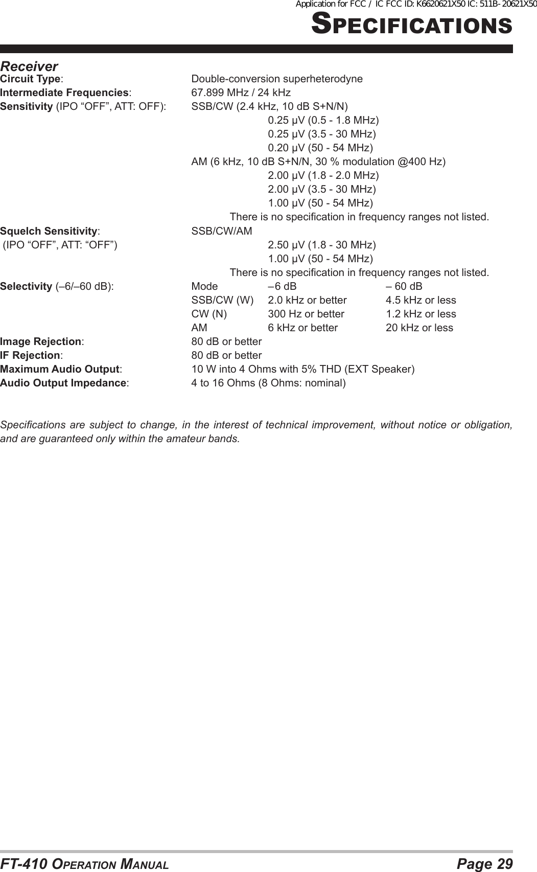 Page 29FT-410 OperaTiOn ManualspeciFicaTiOnsReceiverCircuit Type:    Double-conversion superheterodyneIntermediate Frequencies:    67.899 MHz / 24 kHzSensitivity (IPO “OFF”, ATT: OFF):  SSB/CW (2.4 kHz, 10 dB S+N/N)       0.25 µV (0.5 - 1.8 MHz)       0.25 µV (3.5 - 30 MHz)       0.20 µV (50 - 54 MHz)          AM (6 kHz, 10 dB S+N/N, 30 % modulation @400 Hz)       2.00 µV (1.8 - 2.0 MHz)       2.00 µV (3.5 - 30 MHz)       1.00 µV (50 - 54 MHz)            There is no specication in frequency ranges not listed.Squelch Sensitivity:   SSB/CW/AM (IPO “OFF”, ATT: “OFF”)        2.50 µV (1.8 - 30 MHz)       1.00 µV (50 - 54 MHz)            There is no specication in frequency ranges not listed.Selectivity (–6/–60 dB):     Mode    – 6 dB       – 60 dB          SSB/CW (W)  2.0 kHz or better   4.5 kHz or less          CW (N)   300 Hz or better    1.2 kHz or less          AM    6 kHz or better     20 kHz or lessImage Rejection:      80 dB or betterIF Rejection:        80 dB or betterMaximum Audio Output:    10 W into 4 Ohms with 5% THD (EXT Speaker)Audio Output Impedance:    4 to 16 Ohms (8 Ohms: nominal)Specications are subject  to  change,  in  the interest of technical improvement, without  notice  or  obligation, and are guaranteed only within the amateur bands.Application for FCC / IC FCC ID: K6620621X50 IC: 511B-20621X50