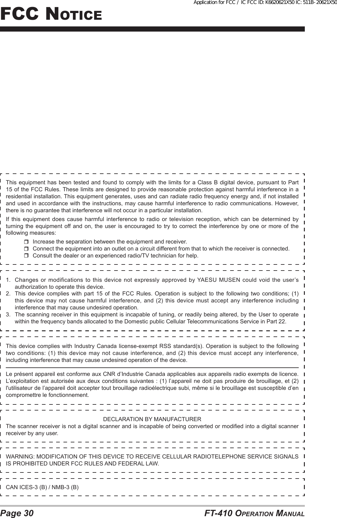 Page 30 FT-410 OperaTiOn ManualFcc nOTice1.  Changes or modifications  to  this  device  not  expressly  approved  by YAESU MUSEN could  void  the  user’s authorization to operate this device.2.  This  device  complies  with  part  15  of  the  FCC  Rules.  Operation  is  subject  to  the  following  two  conditions;  (1) this device may not cause harmful interference, and (2) this device must accept any interference including interference that may cause undesired operation.3.  The scanning receiver in this equipment is incapable of tuning, or readily being altered, by the User to operate within the frequency bands allocated to the Domestic public Cellular Telecommunications Service in Part 22.DECLARATION BY MANUFACTURERThe scanner receiver is not a digital scanner and is incapable of being converted or modied into a digital scanner receiver by any user.WARNING: MODIFICATION OF THIS DEVICE TO RECEIVE CELLULAR RADIOTELEPHONE SERVICE SIGNALS IS PROHIBITED UNDER FCC RULES AND FEDERAL LAW.CAN ICES-3 (B) / NMB-3 (B)This device  complies with  Industry Canada  license-exempt RSS  standard(s). Operation is subject to the following two conditions: (1) this device may not cause interference, and (2) this device must accept any interference, including interference that may cause undesired operation of the device.Le présent appareil est conforme aux CNR d’Industrie Canada applicables aux appareils radio exempts de licence. L’exploitation est autorisée aux deux conditions suivantes : (1) l’appareil ne doit pas produire de brouillage, et (2) l&apos;utilisateur de l’appareil doit accepter tout brouillage radioélectrique subi, même si le brouillage est susceptible d’en compromettre le fonctionnement.This equipment has been tested and found to comply with the limits for a Class B digital device, pursuant to Part 15 of the FCC Rules. These limits are designed to provide reasonable protection against harmful interference in a residential installation. This equipment generates, uses and can radiate radio frequency energy and, if not installed and used in accordance with the instructions, may cause harmful interference to radio communications. However, there is no guarantee that interference will not occur in a particular installation.If  this  equipment  does  cause  harmful  interference  to radio  or  television  reception, which  can  be  determined by turning the equipment off and on, the user is encouraged to try to correct the interference by one or more of the following measures:  Increase the separation between the equipment and receiver.  Connect the equipment into an outlet on a circuit different from that to which the receiver is connected.  Consult the dealer or an experienced radio/TV technician for help.Application for FCC / IC FCC ID: K6620621X50 IC: 511B-20621X50