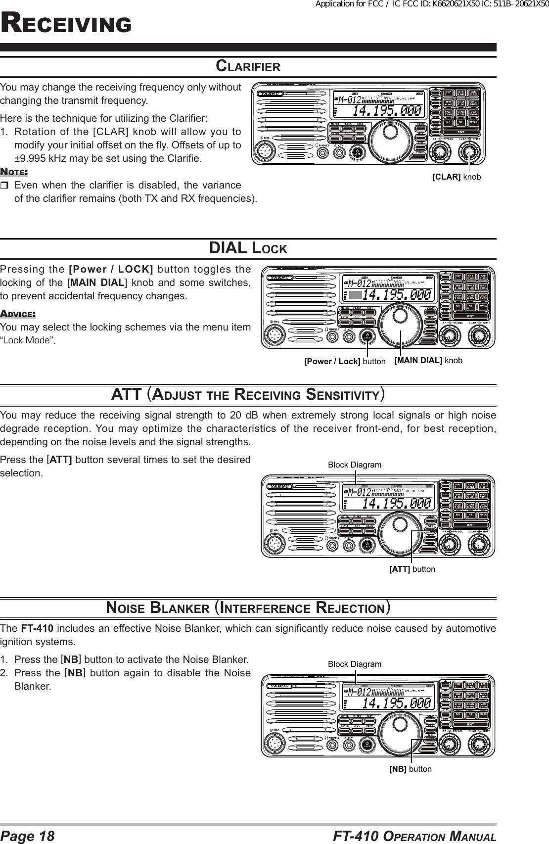 Page 18 FT-410 OperaTiOn ManualreceivingclArifierYou may change the receiving frequency only without changing the transmit frequency.Here is the technique for utilizing the Clarier:1.  Rotation of the [CLAR] knob will allow you to modify your initial offset on the y. Offsets of up to ±9.995 kHz may be set using the Clarie.nOTe:  Even  when  the clarier  is  disabled,  the  variance of the clarier remains (both TX and RX frequencies).diAl locKPressing the [Power / LOCK] button toggles the locking of the [MAIN DIAL] knob and some switches, to prevent accidental frequency changes.advice:You may select the locking schemes via the menu item “Lock Mode”.Att (AdjuSt the receiviNG SeNSitivity)You may reduce the receiving signal strength to 20 dB when extremely strong local signals or high noise degrade reception. You may optimize the characteristics of the receiver front-end, for best reception, depending on the noise levels and the signal strengths.Press the [ATT] button several times to set the desired selection.NoiSe blANKer (iNterfereNce rejectioN)The FT-410 includes an effective Noise Blanker, which can signicantly reduce noise caused by automotive ignition systems.1.  Press the [NB] button to activate the Noise Blanker.2.  Press the [NB]  button  again  to  disable  the  Noise Blanker.  14.195.000M-012[MAIN DIAL] knob[Power / Lock] button  14.195.000M-012[CLAR] knob  14.195.000M-012[ATT] buttonBlock Diagram  14.195.000M-012[NB] buttonBlock DiagramApplication for FCC / IC FCC ID: K6620621X50 IC: 511B-20621X50