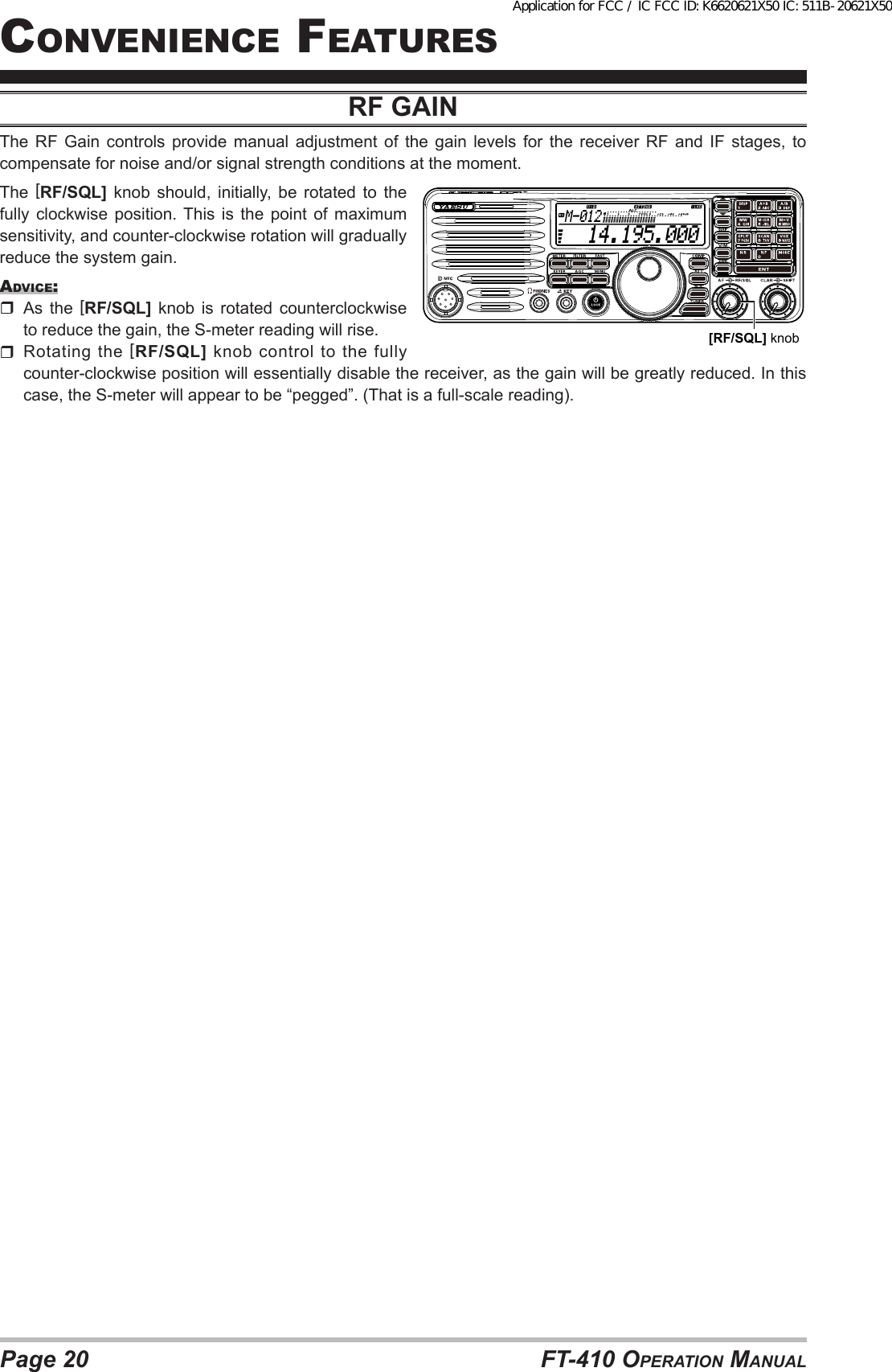 Page 20 FT-410 OperaTiOn ManualcOnvenience FeaTuresrf GAiNThe  RF  Gain  controls provide  manual  adjustment  of  the  gain  levels  for  the receiver  RF  and  IF  stages,  to compensate for noise and/or signal strength conditions at the moment.The  [RF/SQL] knob should, initially, be rotated to the fully clockwise position. This is the point of maximum sensitivity, and counter-clockwise rotation will gradually reduce the system gain.advice: As the [RF/SQL] knob is rotated counterclockwise to reduce the gain, the S-meter reading will rise.  Rotating the [RF/SQL] knob control to the fully counter-clockwise position will essentially disable the receiver, as the gain will be greatly reduced. In this case, the S-meter will appear to be “pegged”. (That is a full-scale reading).  14.195.000M-012[RF/SQL] knobApplication for FCC / IC FCC ID: K6620621X50 IC: 511B-20621X50