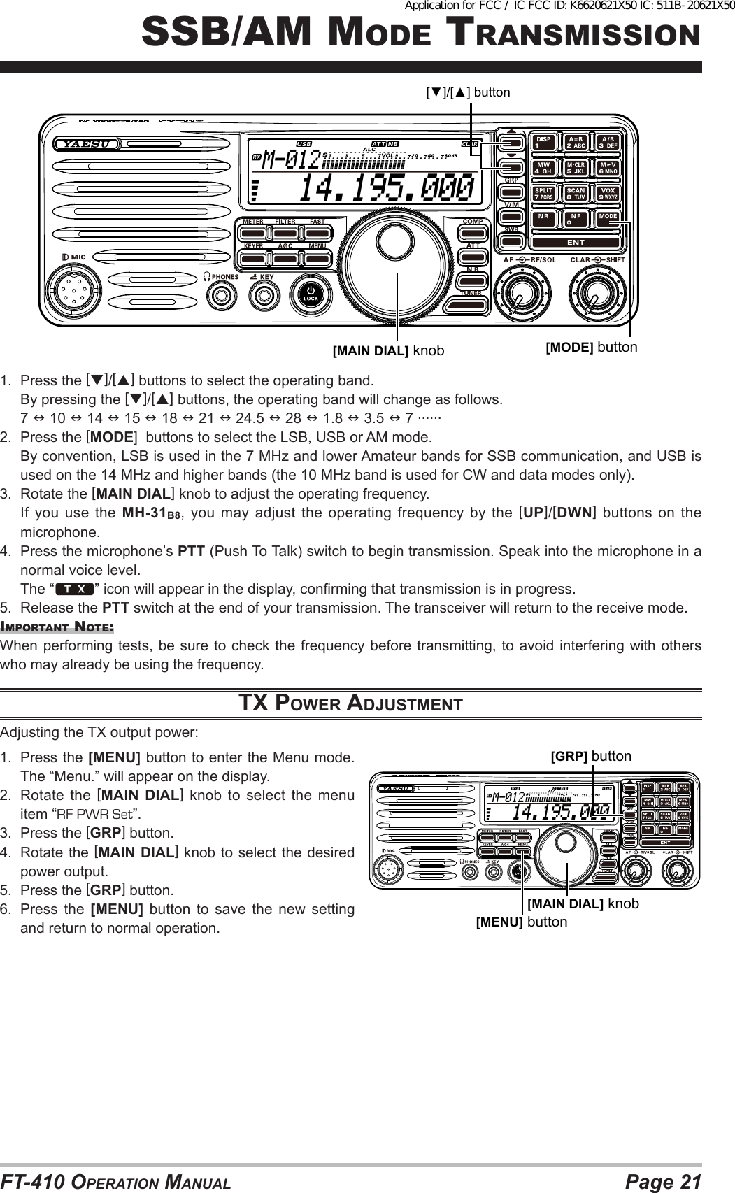 Page 21FT-410 OperaTiOn Manual  14.195.000M-012[MAIN DIAL] knob [MODE] button[▼]/[▲] button1.  Press the []/[] buttons to select the operating band.  By pressing the []/[] buttons, the operating band will change as follows. 7  10  14  15  18  21  24.5  28  1.8  3.5  7 ......2.  Press the [MODE]  buttons to select the LSB, USB or AM mode.  By convention, LSB is used in the 7 MHz and lower Amateur bands for SSB communication, and USB is used on the 14 MHz and higher bands (the 10 MHz band is used for CW and data modes only).3.  Rotate the [MAIN DIAL] knob to adjust the operating frequency.  If  you  use  the  MH-31B8, you may adjust the operating frequency by the [UP]/[DWN] buttons on the microphone.4.  Press the microphone’s PTT (Push To Talk) switch to begin transmission. Speak into the microphone in a normal voice level.  The “ ” icon will appear in the display, conrming that transmission is in progress.5.  Release the PTT switch at the end of your transmission. The transceiver will return to the receive mode.iMpOrTanT nOTe:When performing tests, be sure to check the frequency before transmitting, to avoid interfering with others who may already be using the frequency.tx power AdjuStmeNtAdjusting the TX output power: 1.  Press the [MENU] button to enter the Menu mode. The “Menu.” will appear on the display.2.  Rotate the [MAIN DIAL] knob to select the menu item “RF PWR Set”.3.  Press the [GRP] button.4.  Rotate the [MAIN DIAL] knob to select the desired power output.5.  Press the [GRP] button.6.  Press the [MENU] button to save the new setting and return to normal operation.  14.195.000M-012[MAIN DIAL] knob[MENU] button[GRP] buttonssb/aM MOde TransMissiOnApplication for FCC / IC FCC ID: K6620621X50 IC: 511B-20621X50