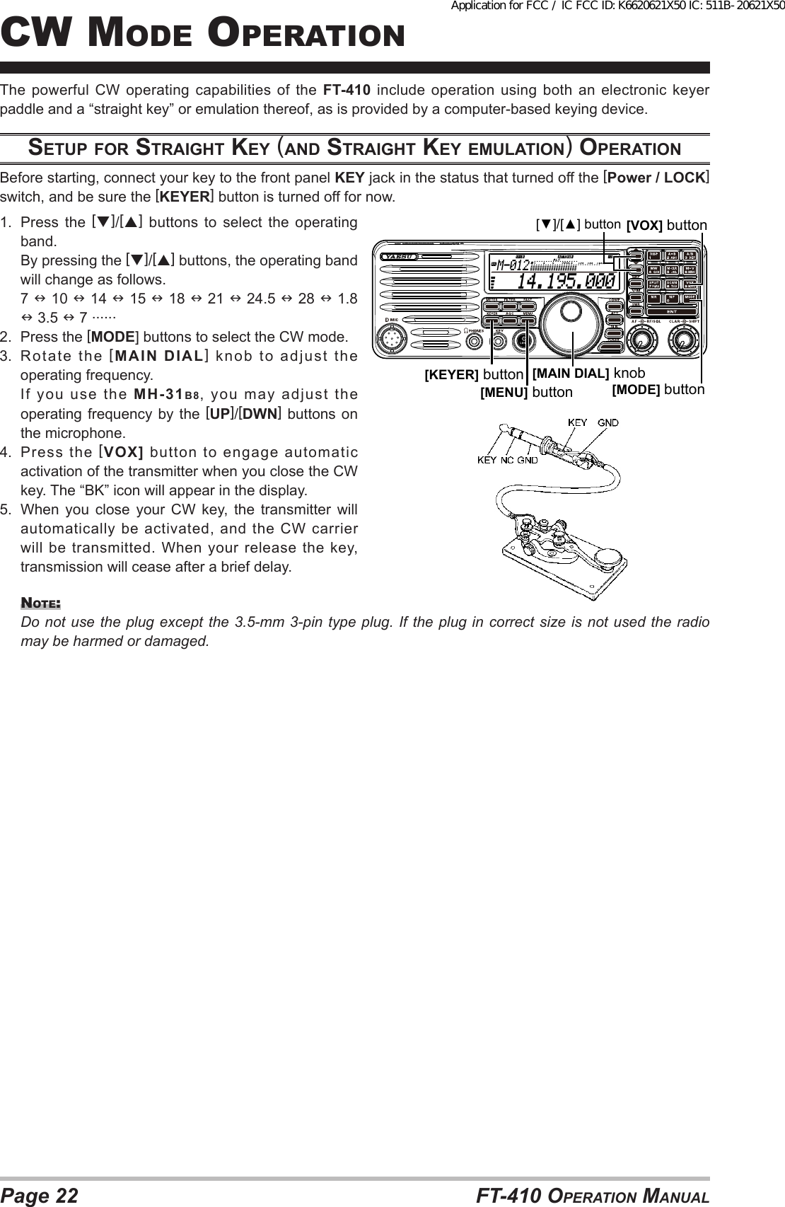 Page 22 FT-410 OperaTiOn ManualThe powerful CW operating capabilities of the FT-410 include operation using both an electronic keyer paddle and a “straight key” or emulation thereof, as is provided by a computer-based keying device.Setup for StrAiGht Key (ANd StrAiGht Key emulAtioN) operAtioNBefore starting, connect your key to the front panel KEY jack in the status that turned off the [Power / LOCK] switch, and be sure the [KEYER] button is turned off for now.1.  Press the []/[] buttons to select the operating band.  By pressing the []/[] buttons, the operating band will change as follows. 7  10  14  15  18  21  24.5  28  1.8  3.5  7 ......2.  Press the [MODE] buttons to select the CW mode.3.  Rotate the [MAIN DIAL] knob to adjust the operating frequency.  If  you  use  the  MH-31B8, you may adjust the operating frequency by the [UP]/[DWN] buttons on the microphone.4.  Press the [VOX] button to engage automatic activation of the transmitter when you close the CW key. The “BK” icon will appear in the display.5.  When you close your CW key, the transmitter will automatically be activated, and the CW carrier will be transmitted. When your release the key, transmission will cease after a brief delay.nOTe:Do not use the plug except the 3.5-mm 3-pin type plug. If the plug in correct size is not used the radio may be harmed or damaged.  14.195.000M-012[MAIN DIAL] knob[MODE] button[▼]/[▲] button[KEYER] button[MENU] button[VOX] buttoncW MOde OperaTiOnApplication for FCC / IC FCC ID: K6620621X50 IC: 511B-20621X50