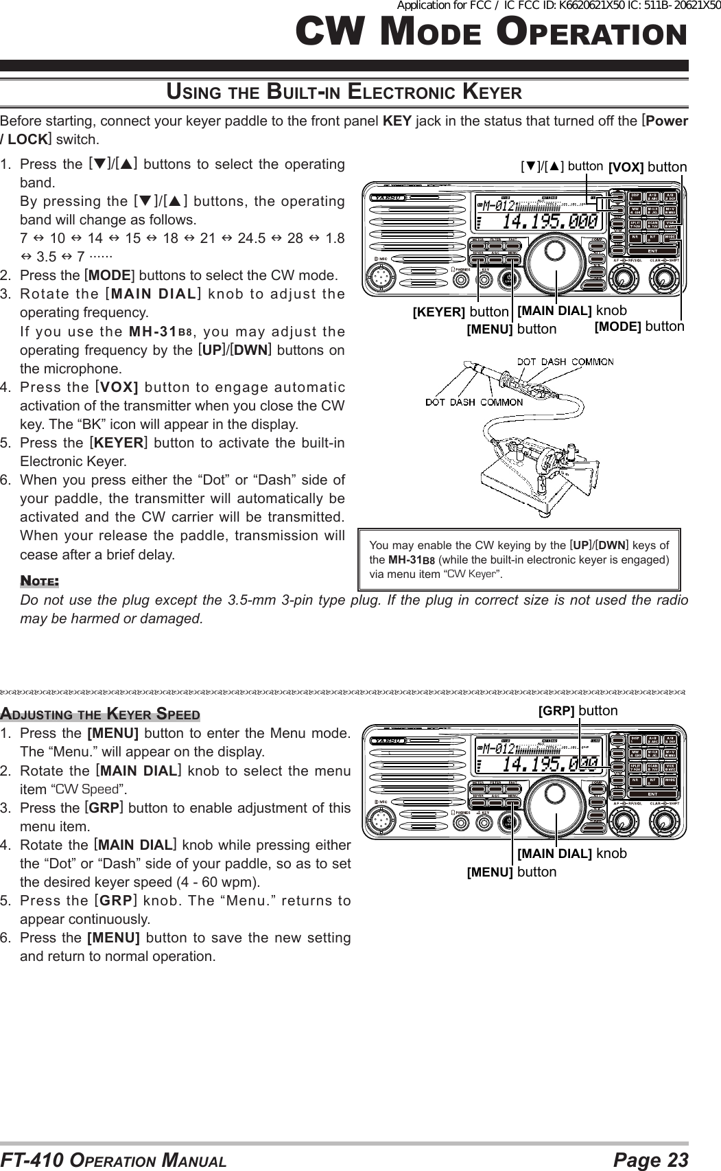 Page 23FT-410 OperaTiOn ManualcW MOde OperaTiOnuSiNG the built-iN electroNic KeyerBefore starting, connect your keyer paddle to the front panel KEY jack in the status that turned off the [Power / LOCK] switch.1.  Press the []/[] buttons to select the operating band.  By pressing the []/[] buttons, the operating band will change as follows. 7  10  14  15  18  21  24.5  28  1.8  3.5  7 ......2.  Press the [MODE] buttons to select the CW mode.3.  Rotate the [MAIN DIAL] knob to adjust the operating frequency.  If  you  use  the  MH-31B8, you may adjust the operating frequency by the [UP]/[DWN] buttons on the microphone.4.  Press the [VOX] button to engage automatic activation of the transmitter when you close the CW key. The “BK” icon will appear in the display.5.  Press the [KEYER] button to activate the built-in Electronic Keyer.6.  When you press either the “Dot” or “Dash” side of your paddle, the transmitter will automatically be activated and the CW carrier will be transmitted. When your release the paddle, transmission will cease after a brief delay.nOTe:  Do not use the plug except the 3.5-mm 3-pin type plug. If the plug in correct size is not used the radio may be harmed or damaged. You may enable the CW keying by the [UP]/[DWN] keys of the MH-31B8 (while the built-in electronic keyer is engaged) via menu item “CW Keyer”.  14.195.000M-012[MAIN DIAL] knob[MODE] button[▼]/[▲] button[KEYER] button[MENU] button[VOX] buttonAdjuStiNG the Keyer Speed1.  Press the [MENU] button to enter the Menu mode. The “Menu.” will appear on the display.2.  Rotate the [MAIN DIAL] knob to select the menu item “CW Speed”.3.  Press the [GRP] button to enable adjustment of this menu item.4.  Rotate the [MAIN DIAL] knob while pressing either the “Dot” or “Dash” side of your paddle, so as to set the desired keyer speed (4 - 60 wpm).5.  Press the [GRP] knob. The “Menu.” returns to appear continuously.6.  Press the [MENU] button to save the new setting and return to normal operation.  14.195.000M-012[MAIN DIAL] knob[MENU] button[GRP] buttonApplication for FCC / IC FCC ID: K6620621X50 IC: 511B-20621X50