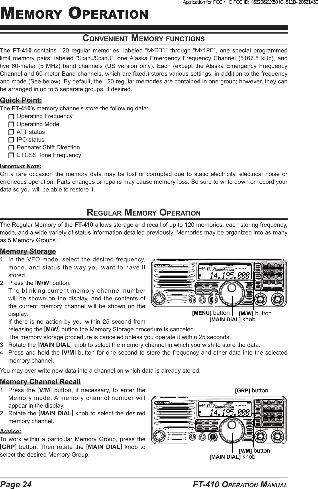 Page 24 FT-410 OperaTiOn ManualMeMOry OperaTiOncoNveNieNt memory fuNctioNSThe  FT-410 contains 120 regular memories, labeled “Mx001” through “Mx120”, one special programmed limit memory pairs, labeled “ScanL/ScanU”,  one Alaska  Emergency  Frequency  Channel  (5167.5  kHz),  and ve  60-meter  (5  MHz)  band  channels  (US  version  only).  Each  (except  the Alaska  Emergency  Frequency Channel and 60-meter Band channels, which are xed.) stores various settings, in addition to the frequency and mode (See below). By default, the 120 regular memories are contained in one group; however, they can be arranged in up to 5 separate groups, if desired.Quick Point:The FT-410’s memory channels store the following data:  Operating Frequency  Operating Mode  ATT status  IPO status  Repeater Shift Direction  CTCSS Tone FrequencyimportANt Note: On a rare occasion the memory data may be lost or corrupted due to static electricity, electrical noise or erroneous operation. Parts changes or repairs may cause memory loss. Be sure to write down or record your data so you will be able to restore it.reGulAr memory operAtioNThe Regular Memory of the FT-410 allows storage and recall of up to 120 memories, each storing frequency, mode, and a wide variety of status information detailed previously. Memories may be organized into as many as 5 Memory Groups.Memory Storage1.  In  the VFO  mode,  select  the  desired  frequency, mode, and status the way you want to have it stored.2.  Press the [M/W] button.  The blinking current memory channel number will be shown on the display, and the contents of the current memory channel will be shown on the display.  If  there  is  no action  by  you  within  25  second  from releasing the [M/W] button the Memory Storage procedure is canceled.  The memory storage procedure is canceled unless you operate it within 25 seconds.3.  Rotate the [MAIN DIAL] knob to select the memory channel in which you wish to store the data.4.  Press and hold the [V/M] button for one second to store the frequency and other data into the selected memory channel.You may over write new data into a channel on which data is already stored.Memory Channel Recall1.  Press the [V/M] button, if necessary, to enter the Memory mode. A memory channel number will appear in the display.2.  Rotate the [MAIN DIAL] knob to select the desired memory channel.Advice:To work within a particular Memory Group, press the [GRP] button. Then rotate the [MAIN DIAL] knob to select the desired Memory Group.  14.195.000M-012[MAIN DIAL] knob[MENU] button [M/W] button  14.195.000M-012[MAIN DIAL] knob[GRP] button[V/M] buttonApplication for FCC / IC FCC ID: K6620621X50 IC: 511B-20621X50