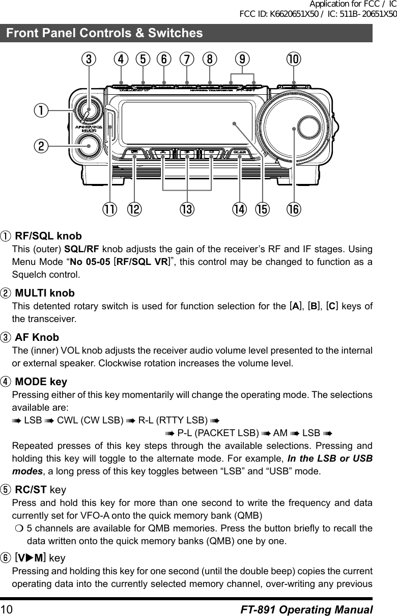 10 FT-891 Operating ManualFront Panel Controls &amp; Switches①②③ ④ ⑥ ⑦ ⑧ ⑩⑤⑪ ⑫ ⑬ ⑭ ⑮ ⑯⑨ RF/SQL knobThis (outer) SQL/RF knob adjusts the gain of the receiver’s RF and IF stages. Using Menu Mode “No 05-05 [RF/SQL VR]”, this control may be changed to function as a Squelch control. MULTI knobThis detented rotary switch is used for function selection for the [A], [B], [C] keys of the transceiver.AF KnobThe (inner) VOL knob adjusts the receiver audio volume level presented to the internal or external speaker. Clockwise rotation increases the volume level.MODE keyPressing either of this key momentarily will change the operating mode. The selections available are:à LSB à CWL (CW LSB) à R-L (RTTY LSB) àà P-L (PACKET LSB) à AM à LSB àRepeated presses of this key steps through the available selections. Pressing and holding this key will toggle to the alternate mode. For example, In the LSB or USB modes, a long press of this key toggles between “LSB” and “USB” mode.RC/ST keyPress and hold this key for more than one second to write the frequency and data currently set for VFO-A onto the quick memory bank (QMB)m 5 channels are available for QMB memories. Press the button briefly to recall the data written onto the quick memory banks (QMB) one by one.[VuM] keyPressing and holding this key for one second (until the double beep) copies the current operating data into the currently selected memory channel, over-writing any previous Application for FCC / IC FCC ID: K6620651X50 / IC: 511B-20651X50