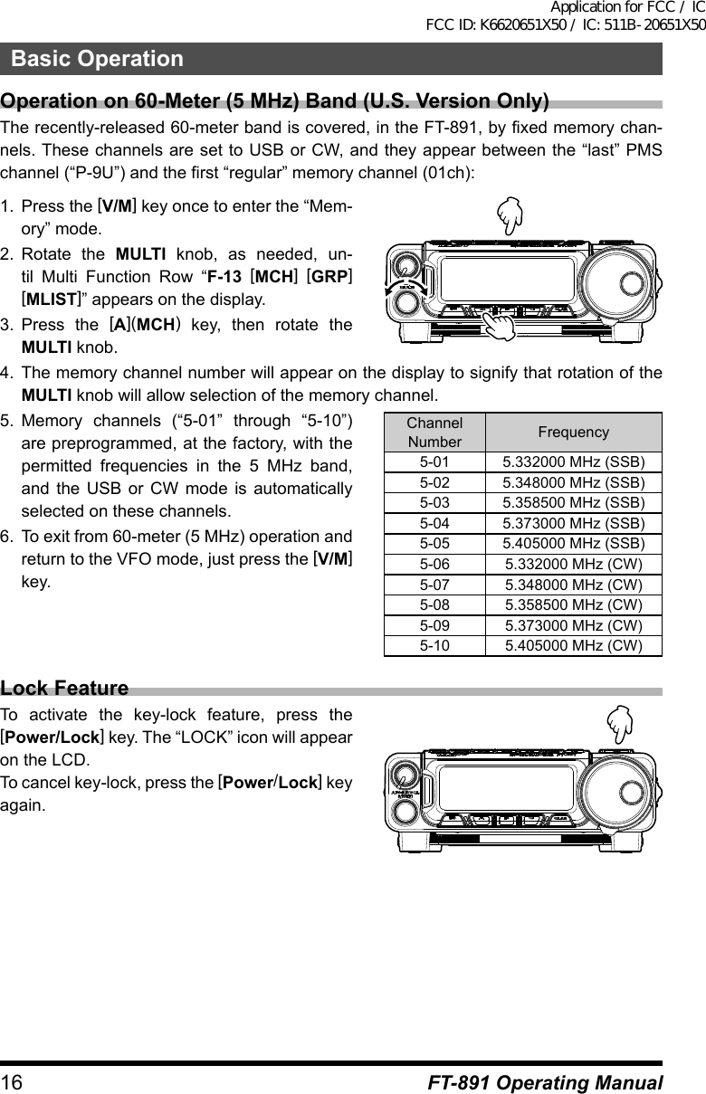 16Basic OperationFT-891 Operating ManualOperation on 60-Meter (5 MHz) Band (U.S. Version Only)The recently-released 60-meter band is covered, in the FT-891, by fixed memory chan-nels. These channels are set to USB or CW, and they appear between the “last” PMS channel (“P-9U”) and the first “regular” memory channel (01ch):1.  Press the [V/M] key once to enter the “Mem-ory” mode.2.  Rotate the MULTI knob, as needed, un-til Multi Function Row “F-13 [MCH] [GRP]  [MLIST]” appears on the display.3.  Press the [A](MCH) key, then rotate the MULTI knob.4.  The memory channel number will appear on the display to signify that rotation of the MULTI knob will allow selection of the memory channel.5.  Memory channels (“5-01” through “5-10”) are preprogrammed, at the factory, with the permitted frequencies in the 5 MHz band, and the USB or CW mode is automatically selected on these channels.6.  To exit from 60-meter (5 MHz) operation and return to the VFO mode, just press the [V/M] key.ChannelNumber Frequency5-01 5.332000 MHz (SSB)5-02 5.348000 MHz (SSB)5-03 5.358500 MHz (SSB)5-04 5.373000 MHz (SSB)5-05 5.405000 MHz (SSB)5-06 5.332000 MHz (CW)5-07 5.348000 MHz (CW)5-08 5.358500 MHz (CW)5-09 5.373000 MHz (CW)5-10 5.405000 MHz (CW)Lock FeatureTo activate the key-lock feature, press the [Power/Lock] key. The “LOCK” icon will appear on the LCD.To cancel key-lock, press the [Power/Lock] key again.Application for FCC / IC FCC ID: K6620651X50 / IC: 511B-20651X50