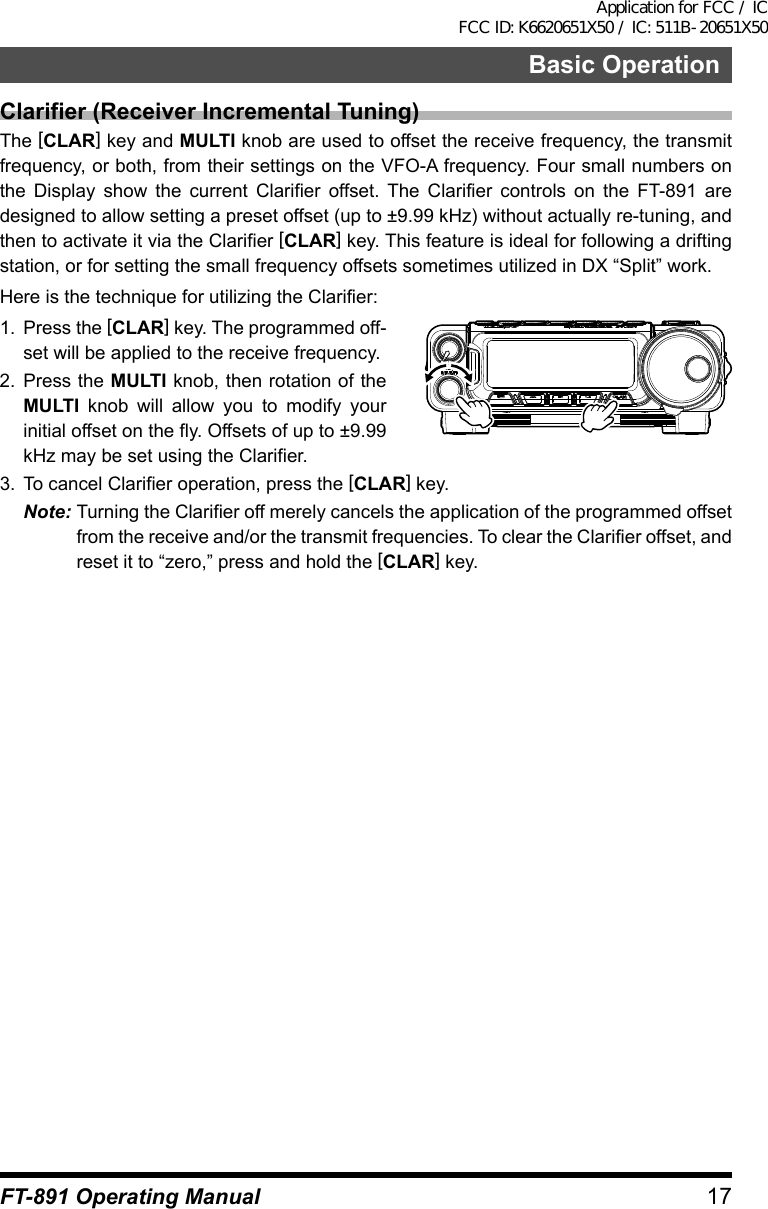 17Basic OperationFT-891 Operating ManualClarifier (Receiver Incremental Tuning)The [CLAR] key and MULTI knob are used to offset the receive frequency, the transmit frequency, or both, from their settings on the VFO-A frequency. Four small numbers on the Display show the current Clarifier offset. The Clarifier controls on the FT-891 are designed to allow setting a preset offset (up to ±9.99 kHz) without actually re-tuning, and then to activate it via the Clarifier [CLAR] key. This feature is ideal for following a drifting station, or for setting the small frequency offsets sometimes utilized in DX “Split” work.Here is the technique for utilizing the Clarifier:1.  Press the [CLAR] key. The programmed off-set will be applied to the receive frequency.2.  Press the MULTI knob, then rotation of the MULTI knob will allow you to modify your initial offset on the fly. Offsets of up to ±9.99 kHz may be set using the Clarifier.3.  To cancel Clarifier operation, press the [CLAR] key.Note: Turning the Clarifier off merely cancels the application of the programmed offset from the receive and/or the transmit frequencies. To clear the Clarifier offset, and reset it to “zero,” press and hold the [CLAR] key.Application for FCC / IC FCC ID: K6620651X50 / IC: 511B-20651X50