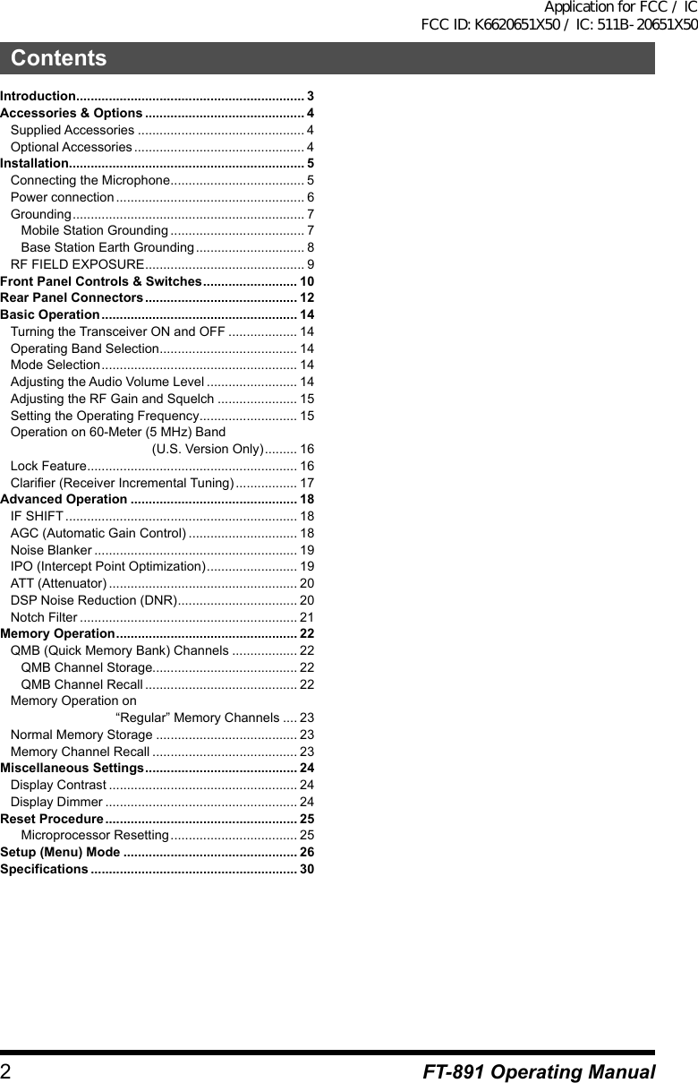 2ContentsFT-891 Operating ManualIntroduction ............................................................... 3Accessories &amp; Options ............................................ 4Supplied Accessories .............................................. 4Optional Accessories ............................................... 4Installation ................................................................. 5Connecting the Microphone ..................................... 5Power connection .................................................... 6Grounding ................................................................ 7Mobile Station Grounding ..................................... 7Base Station Earth Grounding .............................. 8RF FIELD EXPOSURE ............................................ 9Front Panel Controls &amp; Switches .......................... 10Rear Panel Connectors .......................................... 12Basic Operation ...................................................... 14Turning the Transceiver ON and OFF ................... 14Operating Band Selection ...................................... 14Mode Selection ...................................................... 14Adjusting the Audio Volume Level ......................... 14Adjusting the RF Gain and Squelch ...................... 15Setting the Operating Frequency ........................... 15Operation on 60-Meter (5 MHz) Band                                        (U.S. Version Only) ......... 16Lock Feature .......................................................... 16Clarifier (Receiver Incremental Tuning) ................. 17Advanced Operation .............................................. 18IF SHIFT ................................................................ 18AGC (Automatic Gain Control) .............................. 18Noise Blanker ........................................................ 19IPO (Intercept Point Optimization) ......................... 19ATT (Attenuator) .................................................... 20DSP Noise Reduction (DNR) ................................. 20Notch Filter ............................................................ 21Memory Operation .................................................. 22QMB (Quick Memory Bank) Channels .................. 22QMB Channel Storage........................................ 22QMB Channel Recall .......................................... 22Memory Operation on                              “Regular” Memory Channels .... 23Normal Memory Storage ....................................... 23Memory Channel Recall ........................................ 23Miscellaneous Settings .......................................... 24Display Contrast .................................................... 24Display Dimmer ..................................................... 24Reset Procedure ..................................................... 25Microprocessor Resetting ................................... 25Setup (Menu) Mode ................................................ 26Specifications ......................................................... 30Application for FCC / IC FCC ID: K6620651X50 / IC: 511B-20651X50