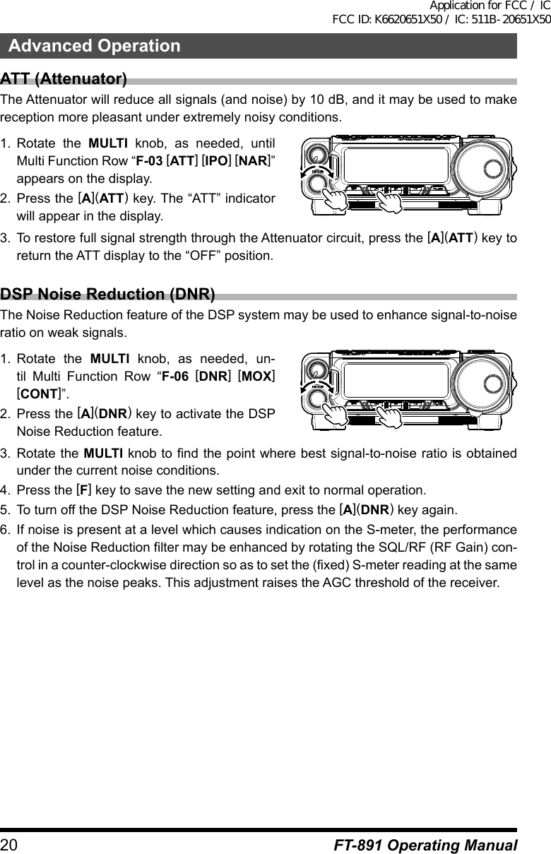 20Advanced OperationFT-891 Operating ManualATT (Attenuator)The Attenuator will reduce all signals (and noise) by 10 dB, and it may be used to make reception more pleasant under extremely noisy conditions.1.  Rotate the MULTI knob, as needed, until Multi Function Row “F-03 [ATT] [IPO] [NAR]” appears on the display.2.  Press the [A](ATT) key. The “ATT” indicator will appear in the display.3.  To restore full signal strength through the Attenuator circuit, press the [A](ATT) key to return the ATT display to the “OFF” position.DSP Noise Reduction (DNR)The Noise Reduction feature of the DSP system may be used to enhance signal-to-noise ratio on weak signals.1.  Rotate the MULTI knob, as needed, un-til Multi Function Row “F-06 [DNR] [MOX] [CONT]”.2.  Press the [A](DNR) key to activate the DSP Noise Reduction feature.3.  Rotate the MULTI knob to find the point where best signal-to-noise ratio is obtained under the current noise conditions.4.  Press the [F] key to save the new setting and exit to normal operation.5.  To turn off the DSP Noise Reduction feature, press the [A](DNR) key again.6.  If noise is present at a level which causes indication on the S-meter, the performance of the Noise Reduction filter may be enhanced by rotating the SQL/RF (RF Gain) con-trol in a counter-clockwise direction so as to set the (fixed) S-meter reading at the same level as the noise peaks. This adjustment raises the AGC threshold of the receiver.Application for FCC / IC FCC ID: K6620651X50 / IC: 511B-20651X50