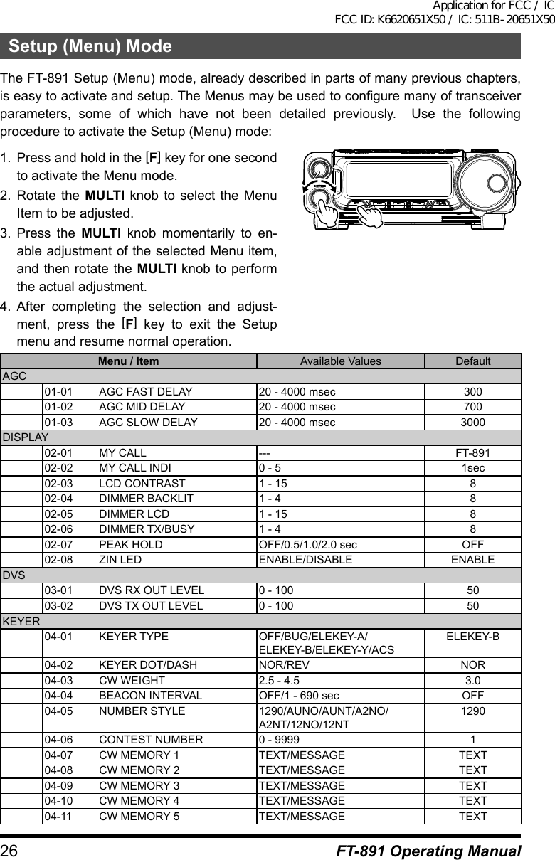 26 FT-891 Operating ManualSetup (Menu) ModeThe FT-891 Setup (Menu) mode, already described in parts of many previous chapters, is easy to activate and setup. The Menus may be used to configure many of transceiver parameters, some of which have not been detailed previously.  Use the following procedure to activate the Setup (Menu) mode:1.  Press and hold in the [F] key for one second to activate the Menu mode.2.  Rotate the MULTI knob to select the Menu Item to be adjusted.3.  Press the MULTI knob momentarily to en-able adjustment of the selected Menu item, and then rotate the MULTI knob to perform the actual adjustment.4.  After completing the selection and adjust-ment, press the [F] key to exit the Setup menu and resume normal operation.Menu / Item Available Values DefaultAGC01-01 AGC FAST DELAY 20 - 4000 msec 30001-02 AGC MID DELAY 20 - 4000 msec 70001-03 AGC SLOW DELAY 20 - 4000 msec 3000DISPLAY02-01 MY CALL --- FT-89102-02 MY CALL INDI 0 - 5 1sec02-03 LCD CONTRAST 1 - 15 802-04 DIMMER BACKLIT 1 - 4 802-05 DIMMER LCD 1 - 15 802-06 DIMMER TX/BUSY 1 - 4 802-07 PEAK HOLD OFF/0.5/1.0/2.0 sec OFF02-08 ZIN LED ENABLE/DISABLE ENABLEDVS03-01 DVS RX OUT LEVEL 0 - 100 5003-02 DVS TX OUT LEVEL 0 - 100 50KEYER04-01 KEYER TYPE OFF/BUG/ELEKEY-A/ELEKEY-B/ELEKEY-Y/ACSELEKEY-B04-02 KEYER DOT/DASH NOR/REV NOR04-03 CW WEIGHT 2.5 - 4.5 3.004-04 BEACON INTERVAL  OFF/1 - 690 sec OFF04-05 NUMBER STYLE 1290/AUNO/AUNT/A2NO/A2NT/12NO/12NT129004-06 CONTEST NUMBER 0 - 9999 104-07 CW MEMORY 1 TEXT/MESSAGE TEXT04-08 CW MEMORY 2 TEXT/MESSAGE TEXT04-09 CW MEMORY 3 TEXT/MESSAGE TEXT04-10 CW MEMORY 4 TEXT/MESSAGE TEXT04-11 CW MEMORY 5  TEXT/MESSAGE TEXTApplication for FCC / IC FCC ID: K6620651X50 / IC: 511B-20651X50