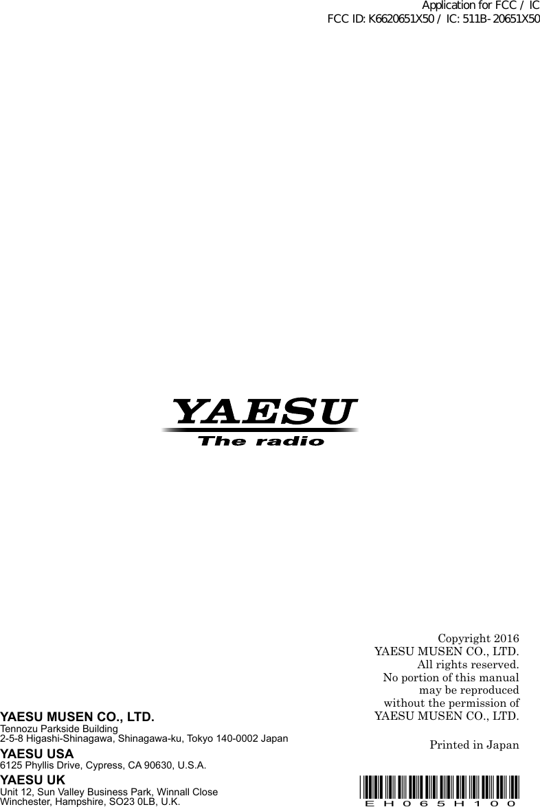 Copyright 2016YAESU MUSEN CO., LTD.All rights reserved.No portion of this manualmay be reproduced without the permission ofYAESU MUSEN CO., LTD.Printed in JapanYAESU MUSEN CO., LTD.Tennozu Parkside Building2-5-8 Higashi-Shinagawa, Shinagawa-ku, Tokyo 140-0002 JapanYAESU USA6125 Phyllis Drive, Cypress, CA 90630, U.S.A.YAESU UKUnit 12, Sun Valley Business Park, Winnall CloseWinchester, Hampshire, SO23 0LB, U.K.*EH065H100*EH065H100Application for FCC / IC FCC ID: K6620651X50 / IC: 511B-20651X50