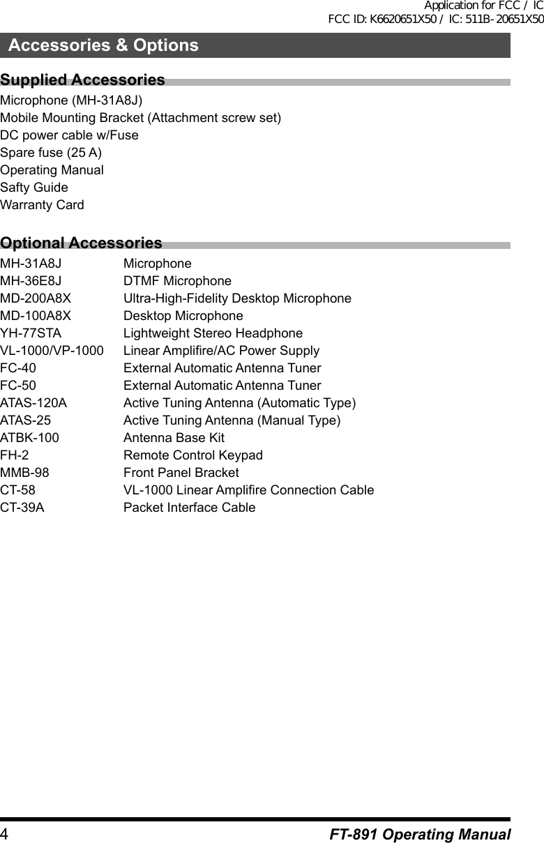 4FT-891 Operating ManualAccessories &amp; OptionsSupplied AccessoriesMicrophone (MH-31A8J)Mobile Mounting Bracket (Attachment screw set)DC power cable w/FuseSpare fuse (25 A)Operating ManualSafty GuideWarranty CardOptional AccessoriesMH-31A8J MicrophoneMH-36E8J  DTMF MicrophoneMD-200A8X  Ultra-High-Fidelity Desktop MicrophoneMD-100A8X  Desktop MicrophoneYH-77STA  Lightweight Stereo HeadphoneVL-1000/VP-1000  Linear Amplifire/AC Power SupplyFC-40  External Automatic Antenna TunerFC-50  External Automatic Antenna TunerATAS-120A  Active Tuning Antenna (Automatic Type)ATAS-25  Active Tuning Antenna (Manual Type)ATBK-100  Antenna Base KitFH-2  Remote Control KeypadMMB-98  Front Panel BracketCT-58  VL-1000 Linear Amplifire Connection CableCT-39A  Packet Interface CableApplication for FCC / IC FCC ID: K6620651X50 / IC: 511B-20651X50