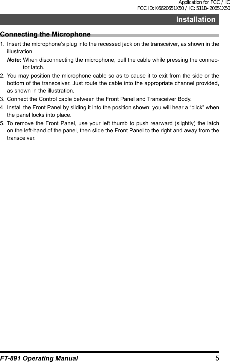 5FT-891 Operating ManualInstallationConnecting the Microphone1.  Insert the microphone’s plug into the recessed jack on the transceiver, as shown in the illustration.Note: When disconnecting the microphone, pull the cable while pressing the connec-tor latch.2.  You may position the microphone cable so as to cause it to exit from the side or the bottom of the transceiver. Just route the cable into the appropriate channel provided, as shown in the illustration.3.  Connect the Control cable between the Front Panel and Transceiver Body.4.  Install the Front Panel by sliding it into the position shown; you will hear a “click” when the panel locks into place.5.  To remove the Front Panel, use your left thumb to push rearward (slightly) the latch on the left-hand of the panel, then slide the Front Panel to the right and away from the transceiver.Application for FCC / IC FCC ID: K6620651X50 / IC: 511B-20651X50