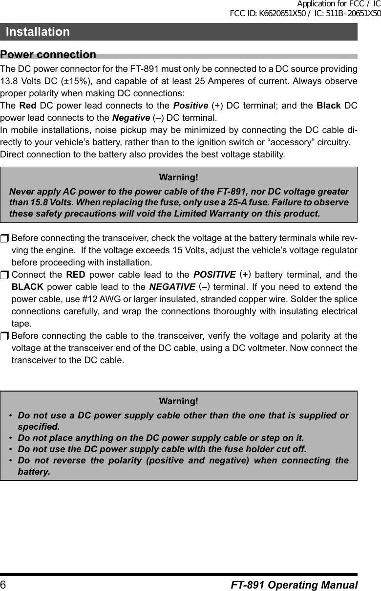 6InstallationFT-891 Operating ManualPower connectionThe DC power connector for the FT-891 must only be connected to a DC source providing 13.8 Volts DC (±15%), and capable of at least 25 Amperes of current. Always observe proper polarity when making DC connections:The Red DC power lead connects to the Positive (+) DC terminal; and the Black DC power lead connects to the Negative (–) DC terminal.In mobile installations, noise pickup may be minimized by connecting the DC cable di-rectly to your vehicle’s battery, rather than to the ignition switch or “accessory” circuitry.Direct connection to the battery also provides the best voltage stability.Warning!Never apply AC power to the power cable of the FT-891, nor DC voltage greater than 15.8 Volts. When replacing the fuse, only use a 25-A fuse. Failure to observe these safety precautions will void the Limited Warranty on this product.r Before connecting the transceiver, check the voltage at the battery terminals while rev-ving the engine.  If the voltage exceeds 15 Volts, adjust the vehicle’s voltage regulator before proceeding with installation.r Connect  the  RED power cable lead to the POSITIVE (+) battery terminal, and the BLACK power cable lead to the NEGATIVE (–) terminal. If you need to extend the power cable, use #12 AWG or larger insulated, stranded copper wire. Solder the splice connections carefully, and wrap the connections thoroughly with insulating electrical tape.r Before connecting the cable to the transceiver, verify the voltage and polarity at the voltage at the transceiver end of the DC cable, using a DC voltmeter. Now connect the transceiver to the DC cable.Warning!•  Do not use a DC power supply cable other than the one that is supplied or specified. •  Do not place anything on the DC power supply cable or step on it.•  Do not use the DC power supply cable with the fuse holder cut off.•  Do not reverse the polarity (positive and negative) when connecting the battery.Application for FCC / IC FCC ID: K6620651X50 / IC: 511B-20651X50