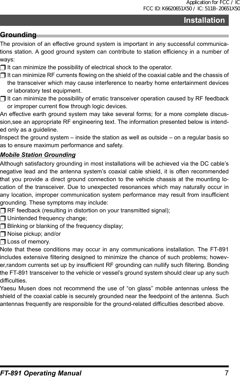 7InstallationFT-891 Operating ManualGroundingThe provision of an effective ground system is important in any successful communica-tions station. A good ground system can contribute to station efficiency in a number of ways:r It can minimize the possibility of electrical shock to the operator.r It can minimize RF currents flowing on the shield of the coaxial cable and the chassis of the transceiver which may cause interference to nearby home entertainment devices or laboratory test equipment.r It can minimize the possibility of erratic transceiver operation caused by RF feedback or improper current flow through logic devices.An effective earth ground system may take several forms; for a more complete discus-sion,see an appropriate RF engineering text. The information presented below is intend-ed only as a guideline.Inspect the ground system – inside the station as well as outside – on a regular basis so as to ensure maximum performance and safety.Mobile Station GroundingAlthough satisfactory grounding in most installations will be achieved via the DC cable’s negative lead and the antenna system’s coaxial cable shield, it is often recommended that you provide a direct ground connection to the vehicle chassis at the mounting lo-cation of the transceiver. Due to unexpected resonances which may naturally occur in any location, improper communication system performance may result from insufficient grounding. These symptoms may include:r RF feedback (resulting in distortion on your transmitted signal);r Unintended frequency change;r Blinking or blanking of the frequency display;r Noise pickup; and/orr Loss of memory.Note that these conditions may occur in any communications installation. The FT-891 includes extensive filtering designed to minimize the chance of such problems; howev-er,random currents set up by insufficient RF grounding can nullify such filtering. Bonding the FT-891 transceiver to the vehicle or vessel’s ground system should clear up any such difficulties.Yaesu Musen does not recommend the use of “on glass” mobile antennas unless the shield of the coaxial cable is securely grounded near the feedpoint of the antenna. Such antennas frequently are responsible for the ground-related difficulties described above.Application for FCC / IC FCC ID: K6620651X50 / IC: 511B-20651X50