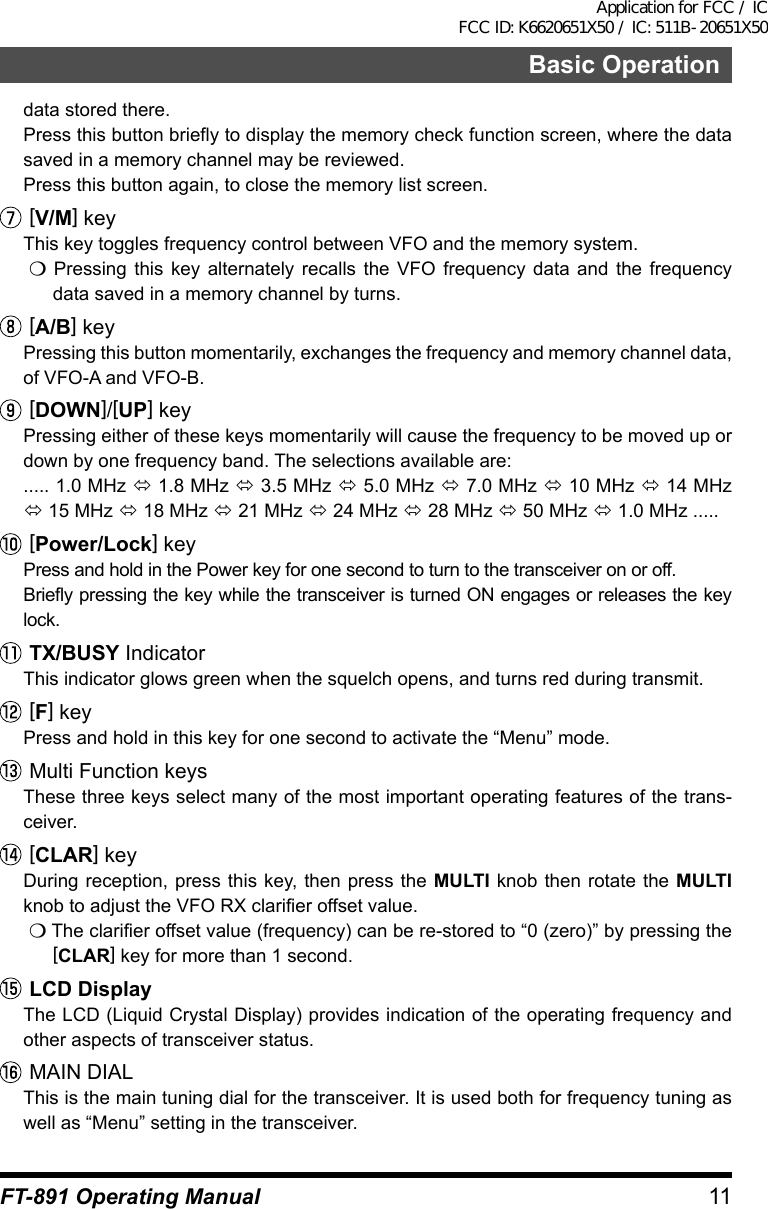 11Basic OperationFT-891 Operating Manualdata stored there.Press this button briefly to display the memory check function screen, where the data saved in a memory channel may be reviewed.Press this button again, to close the memory list screen.[V/M] keyThis key toggles frequency control between VFO and the memory system.m Pressing this key alternately recalls the VFO frequency data and the frequency data saved in a memory channel by turns.[A/B] keyPressing this button momentarily, exchanges the frequency and memory channel data, of VFO-A and VFO-B.[DOWN]/[UP] keyPressing either of these keys momentarily will cause the frequency to be moved up or down by one frequency band. The selections available are:..... 1.0 MHz ó 1.8 MHz ó 3.5 MHz ó 5.0 MHz ó 7.0 MHz ó 10 MHz ó 14 MHz ó 15 MHz ó 18 MHz ó 21 MHz ó 24 MHz ó 28 MHz ó 50 MHz ó 1.0 MHz .....[Power/Lock] keyPress and hold in the Power key for one second to turn to the transceiver on or off.Briefly pressing the key while the transceiver is turned ON engages or releases the key lock.TX/BUSY IndicatorThis indicator glows green when the squelch opens, and turns red during transmit.[F] keyPress and hold in this key for one second to activate the “Menu” mode.Multi Function keysThese three keys select many of the most important operating features of the trans-ceiver.[CLAR] keyDuring reception, press this key, then press the MULTI knob then rotate the MULTI knob to adjust the VFO RX clarifier offset value.m The clarifier offset value (frequency) can be re-stored to “0 (zero)” by pressing the [CLAR] key for more than 1 second.LCD DisplayThe LCD (Liquid Crystal Display) provides indication of the operating frequency and other aspects of transceiver status.MAIN DIALThis is the main tuning dial for the transceiver. It is used both for frequency tuning as well as “Menu” setting in the transceiver.Application for FCC / IC FCC ID: K6620651X50 / IC: 511B-20651X50