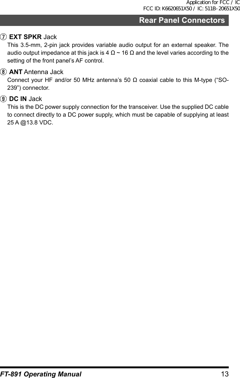 13Rear Panel ConnectorsFT-891 Operating ManualEXT SPKR JackThis 3.5-mm, 2-pin jack provides variable audio output for an external speaker. The audio output impedance at this jack is 4 Ω ~ 16 Ω and the level varies according to the setting of the front panel’s AF control.ANT Antenna JackConnect your HF and/or 50 MHz antenna’s  50 Ω coaxial cable to this M-type (“SO-239”) connector.DC IN JackThis is the DC power supply connection for the transceiver. Use the supplied DC cable to connect directly to a DC power supply, which must be capable of supplying at least 25 A @13.8 VDC.Application for FCC / IC FCC ID: K6620651X50 / IC: 511B-20651X50