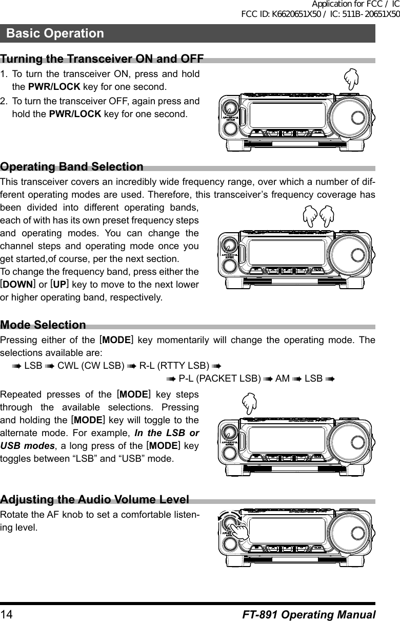 14 FT-891 Operating ManualBasic OperationTurning the Transceiver ON and OFF1.  To turn the transceiver ON, press and hold the PWR/LOCK key for one second.2.  To turn the transceiver OFF, again press and hold the PWR/LOCK key for one second.Operating Band SelectionThis transceiver covers an incredibly wide frequency range, over which a number of dif-ferent operating modes are used. Therefore, this transceiver’s frequency coverage has been divided into different operating bands, each of with has its own preset frequency steps and operating modes. You can change the channel steps and operating mode once you get started,of course, per the next section.To change the frequency band, press either the [DOWN] or [UP] key to move to the next lower or higher operating band, respectively.Mode SelectionPressing either of the [MODE] key momentarily will change the operating mode. The selections available are:à LSB à CWL (CW LSB) à R-L (RTTY LSB) àà P-L (PACKET LSB) à AM à LSB àRepeated presses of the [MODE] key steps through the available selections. Pressing and holding the [MODE] key will toggle to the alternate mode. For example, In the LSB or USB modes, a long press of the [MODE] key toggles between “LSB” and “USB” mode.Adjusting the Audio Volume LevelRotate the AF knob to set a comfortable listen-ing level.Application for FCC / IC FCC ID: K6620651X50 / IC: 511B-20651X50