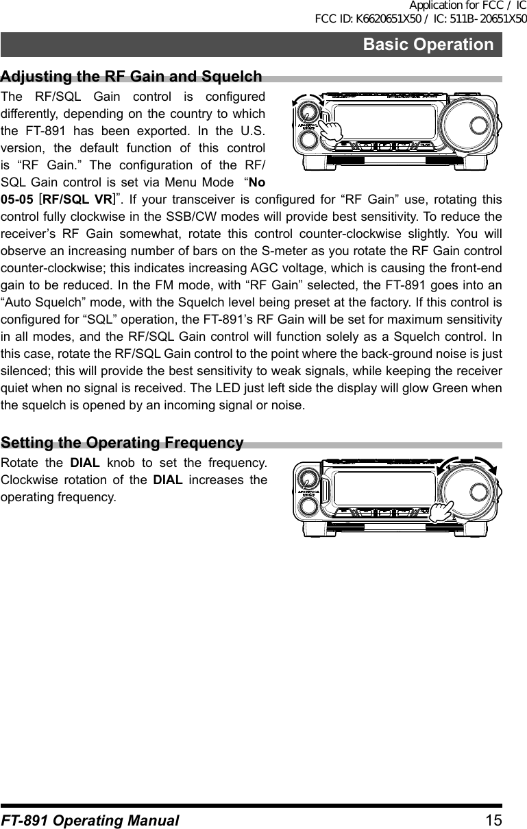 15Basic OperationFT-891 Operating ManualAdjusting the RF Gain and SquelchThe RF/SQL Gain control is configured differently, depending on the country to which the FT-891 has been exported. In the U.S. version, the default function of this control is “RF Gain.” The configuration of the RF/SQL Gain control is set via Menu Mode  “No 05-05 [RF/SQL VR]”. If your transceiver is configured for “RF Gain” use, rotating this control fully clockwise in the SSB/CW modes will provide best sensitivity. To reduce the receiver’s RF Gain somewhat, rotate this control counter-clockwise slightly. You will observe an increasing number of bars on the S-meter as you rotate the RF Gain control counter-clockwise; this indicates increasing AGC voltage, which is causing the front-end gain to be reduced. In the FM mode, with “RF Gain” selected, the FT-891 goes into an “Auto Squelch” mode, with the Squelch level being preset at the factory. If this control is configured for “SQL” operation, the FT-891’s RF Gain will be set for maximum sensitivity in all modes, and the RF/SQL Gain control will function solely as a Squelch control. In this case, rotate the RF/SQL Gain control to the point where the back-ground noise is just silenced; this will provide the best sensitivity to weak signals, while keeping the receiver quiet when no signal is received. The LED just left side the display will glow Green when the squelch is opened by an incoming signal or noise.Setting the Operating FrequencyRotate the DIAL knob to set the frequency. Clockwise rotation of the DIAL increases the operating frequency.Application for FCC / IC FCC ID: K6620651X50 / IC: 511B-20651X50