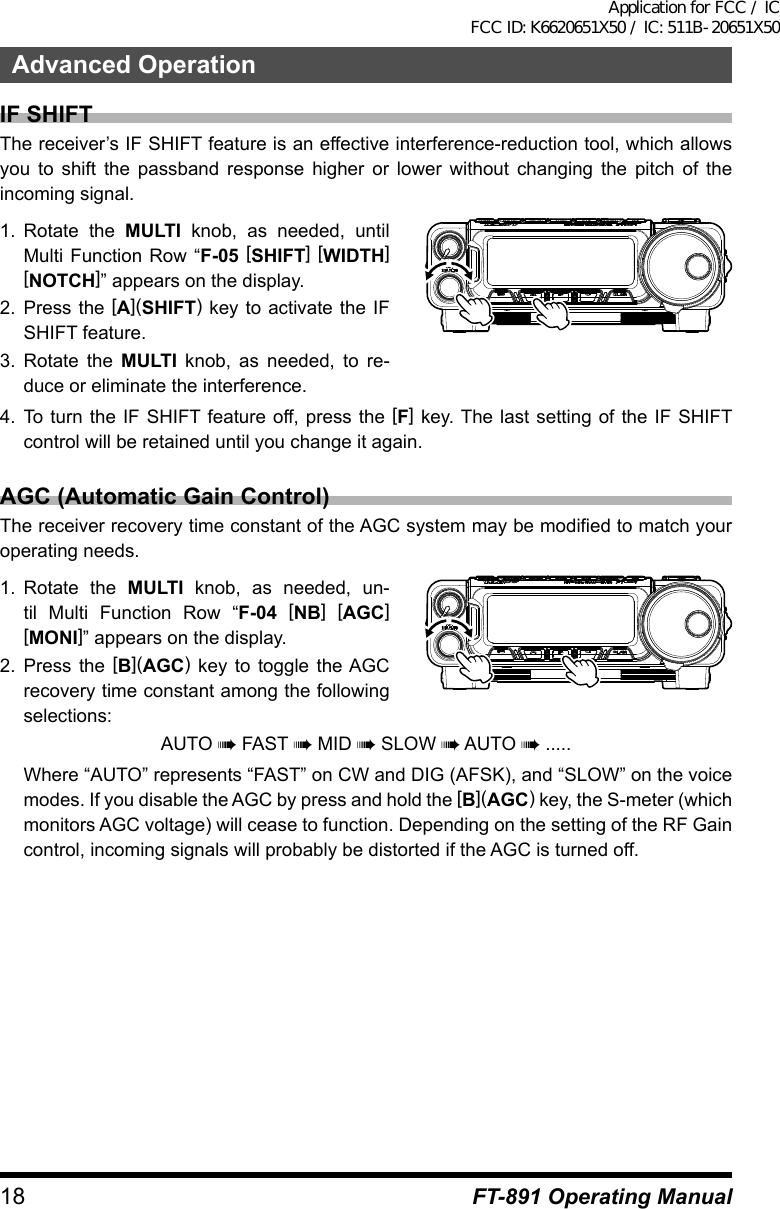 18 FT-891 Operating ManualAdvanced OperationIF SHIFTThe receiver’s IF SHIFT feature is an effective interference-reduction tool, which allows you to shift the passband response higher or lower without changing the pitch of the incoming signal.1.  Rotate the MULTI knob, as needed, until Multi Function Row “F-05 [SHIFT] [WIDTH] [NOTCH]” appears on the display.2.  Press the [A](SHIFT) key to activate the IF SHIFT feature.3.  Rotate the MULTI knob, as needed, to re-duce or eliminate the interference.4.  To turn the IF SHIFT feature off, press the [F] key. The last setting of the IF SHIFT control will be retained until you change it again.AGC (Automatic Gain Control)The receiver recovery time constant of the AGC system may be modified to match your operating needs.1.  Rotate the MULTI knob, as needed, un-til Multi Function Row “F-04 [NB] [AGC] [MONI]” appears on the display.2.  Press the [B](AGC) key to toggle the AGC recovery time constant among the following selections:AUTO à FAST à MID à SLOW à AUTO à .....Where “AUTO” represents “FAST” on CW and DIG (AFSK), and “SLOW” on the voice modes. If you disable the AGC by press and hold the [B](AGC) key, the S-meter (which monitors AGC voltage) will cease to function. Depending on the setting of the RF Gain control, incoming signals will probably be distorted if the AGC is turned off.Application for FCC / IC FCC ID: K6620651X50 / IC: 511B-20651X50