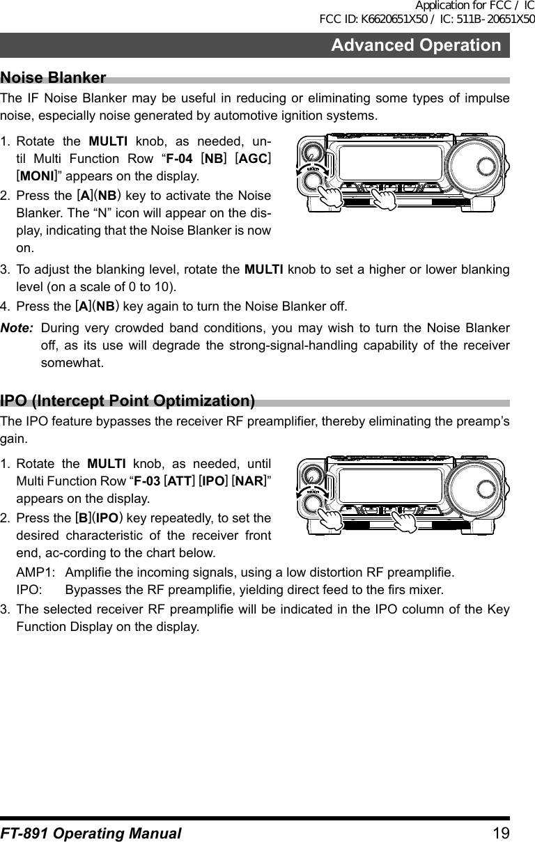 19Advanced OperationFT-891 Operating ManualNoise BlankerThe IF Noise Blanker may be useful in reducing or eliminating some types of impulse noise, especially noise generated by automotive ignition systems.1.  Rotate the MULTI knob, as needed, un-til Multi Function Row “F-04 [NB] [AGC] [MONI]” appears on the display.2.  Press the [A](NB) key to activate the Noise Blanker. The “N” icon will appear on the dis-play, indicating that the Noise Blanker is now on.3.  To adjust the blanking level, rotate the MULTI knob to set a higher or lower blanking level (on a scale of 0 to 10).4.  Press the [A](NB) key again to turn the Noise Blanker off.Note:  During very crowded band conditions, you may wish to turn the Noise Blanker off, as its use will degrade the strong-signal-handling capability of the receiver somewhat.IPO (Intercept Point Optimization)The IPO feature bypasses the receiver RF preamplifier, thereby eliminating the preamp’s gain.1.  Rotate the MULTI knob, as needed, until Multi Function Row “F-03 [ATT] [IPO] [NAR]” appears on the display.2.  Press the [B](IPO) key repeatedly, to set the  desired characteristic of the receiver front end, ac-cording to the chart below.AMP1:  Amplifie the incoming signals, using a low distortion RF preamplifie.IPO:  Bypasses the RF preamplifie, yielding direct feed to the firs mixer.3.  The selected receiver RF preamplifie will be indicated in the IPO column of the Key Function Display on the display.Application for FCC / IC FCC ID: K6620651X50 / IC: 511B-20651X50