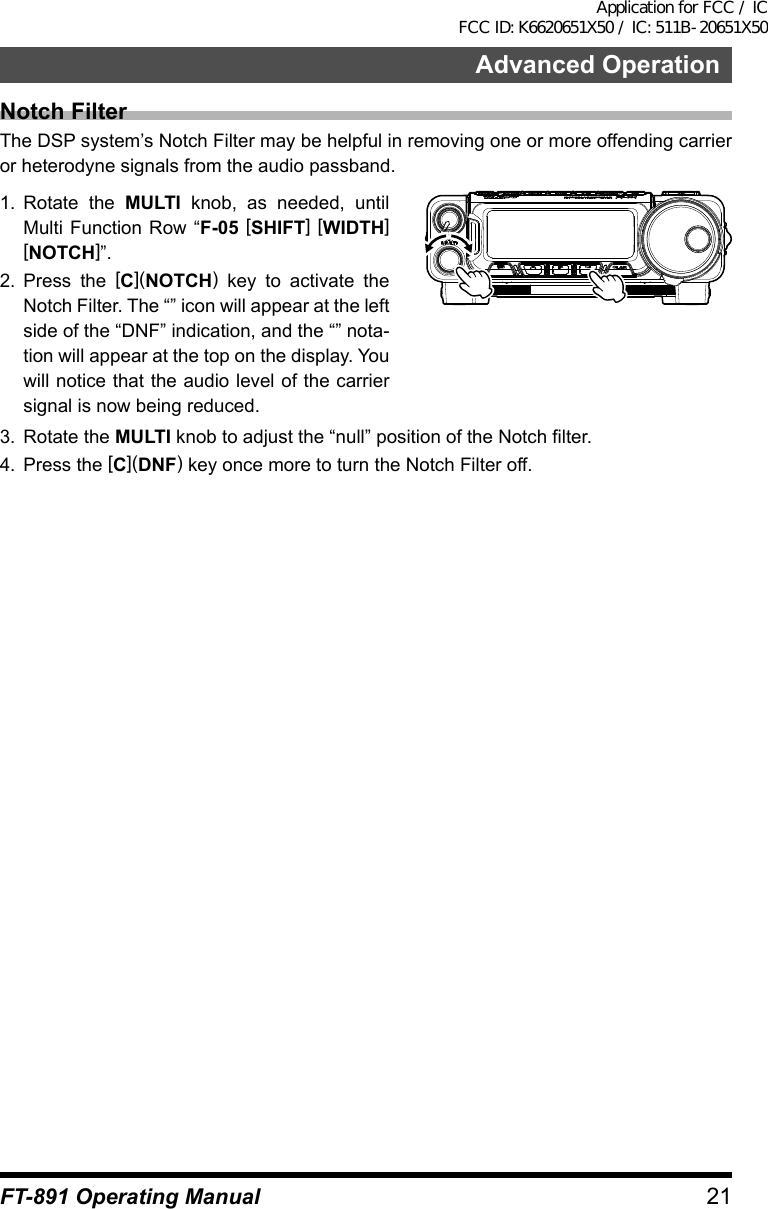 21Advanced OperationFT-891 Operating ManualNotch FilterThe DSP system’s Notch Filter may be helpful in removing one or more offending carrier or heterodyne signals from the audio passband.1.  Rotate the MULTI knob, as needed, until Multi Function Row “F-05 [SHIFT] [WIDTH] [NOTCH]”.2.  Press the [C](NOTCH) key to activate the Notch Filter. The “” icon will appear at the left side of the “DNF” indication, and the “” nota-tion will appear at the top on the display. You will notice that the audio level of the carrier signal is now being reduced.3.  Rotate the MULTI knob to adjust the “null” position of the Notch filter.4.  Press the [C](DNF) key once more to turn the Notch Filter off.Application for FCC / IC FCC ID: K6620651X50 / IC: 511B-20651X50