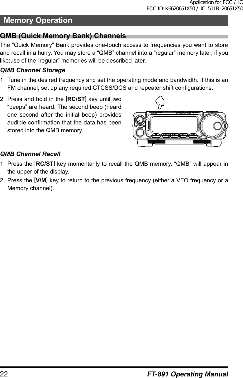 22 FT-891 Operating ManualMemory OperationQMB (Quick Memory Bank) ChannelsThe “Quick Memory” Bank provides one-touch access to frequencies you want to store and recall in a hurry. You may store a “QMB” channel into a “regular” memory later, if you like;use of the “regular” memories will be described later.QMB Channel Storage1.  Tune in the desired frequency and set the operating mode and bandwidth. If this is an FM channel, set up any required CTCSS/DCS and repeater shift configurations.2.  Press and hold in the [RC/ST] key until two “beeps” are heard. The second beep (heard one second after the initial beep) provides audible confirmation that the data has been stored into the QMB memory.QMB Channel Recall1.  Press the [RC/ST] key momentarily to recall the QMB memory. “QMB” will appear in the upper of the display.2.  Press the [V/M] key to return to the previous frequency (either a VFO frequency or a Memory channel).Application for FCC / IC FCC ID: K6620651X50 / IC: 511B-20651X50