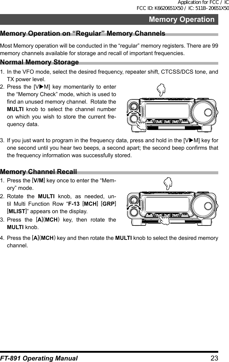 23Memory OperationFT-891 Operating ManualMemory Operation on “Regular” Memory ChannelsMost Memory operation will be conducted in the “regular” memory registers. There are 99 memory channels available for storage and recall of important frequencies.Normal Memory Storage1.  In the VFO mode, select the desired frequency, repeater shift, CTCSS/DCS tone, and TX power level.2.  Press the [VuM] key momentarily to enter the “Memory Check” mode, which is used to find an unused memory channel.  Rotate the MULTI knob to select the channel number on which you wish to store the current fre-quency data.3.  If you just want to program in the frequency data, press and hold in the [VuM] key for one second until you hear two beeps, a second apart; the second beep confirms that the frequency information was successfully stored.Memory Channel Recall1.  Press the [V/M] key once to enter the “Mem-ory” mode.2.  Rotate the MULTI knob, as needed, un-til Multi Function Row “F-13 [MCH] [GRP]  [MLIST]” appears on the display.3.  Press the [A](MCH) key, then rotate the MULTI knob.4.  Press the [A](MCH) key and then rotate the MULTI knob to select the desired memory channel.Application for FCC / IC FCC ID: K6620651X50 / IC: 511B-20651X50