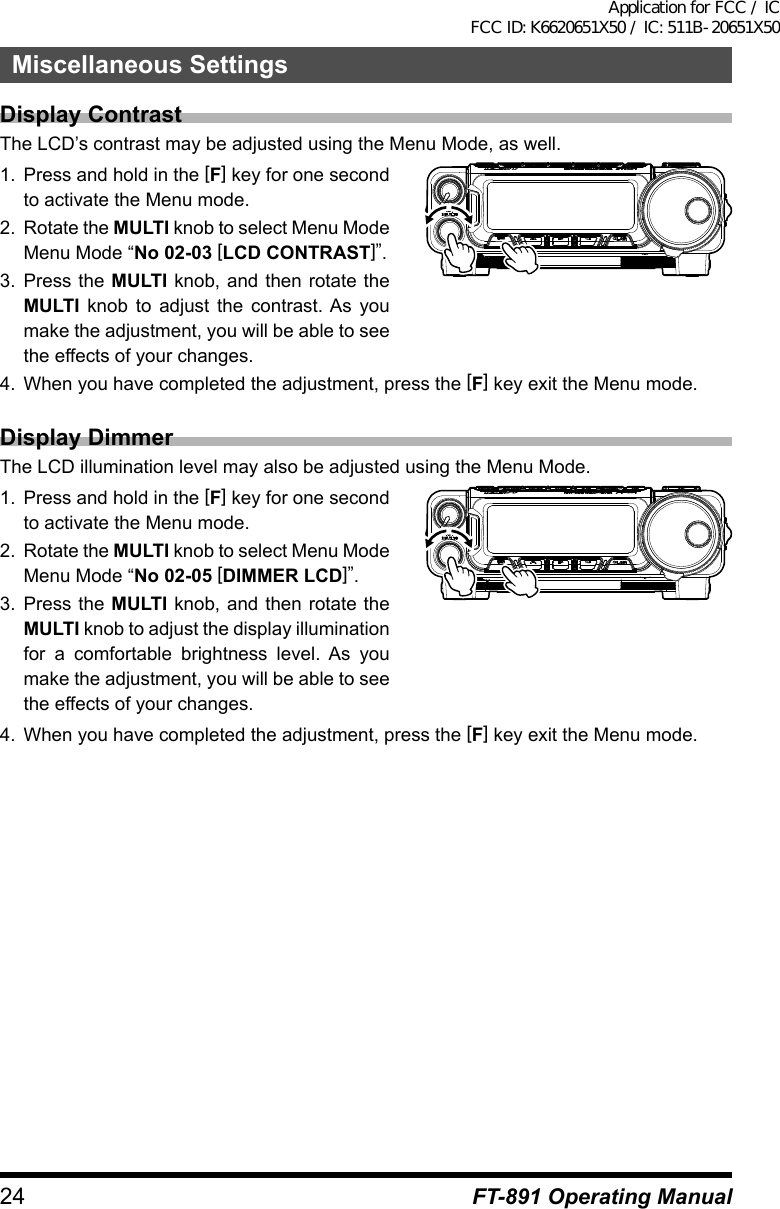 24 FT-891 Operating ManualMiscellaneous SettingsDisplay ContrastThe LCD’s contrast may be adjusted using the Menu Mode, as well.1.  Press and hold in the [F] key for one second to activate the Menu mode.2.  Rotate the MULTI knob to select Menu Mode Menu Mode “No 02-03 [LCD CONTRAST]”.3.  Press the MULTI knob, and then rotate the MULTI knob to adjust the contrast. As you make the adjustment, you will be able to see the effects of your changes.4.  When you have completed the adjustment, press the [F] key exit the Menu mode.Display DimmerThe LCD illumination level may also be adjusted using the Menu Mode.1.  Press and hold in the [F] key for one second to activate the Menu mode.2.  Rotate the MULTI knob to select Menu Mode Menu Mode “No 02-05 [DIMMER LCD]”.3.  Press the MULTI knob, and then rotate the MULTI knob to adjust the display illumination for a comfortable brightness level. As you make the adjustment, you will be able to see the effects of your changes.4.  When you have completed the adjustment, press the [F] key exit the Menu mode.Application for FCC / IC FCC ID: K6620651X50 / IC: 511B-20651X50