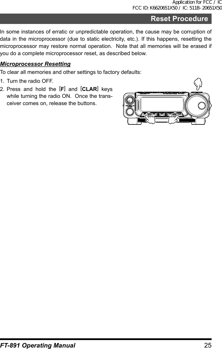 25FT-891 Operating ManualReset ProcedureIn some instances of erratic or unpredictable operation, the cause may be corruption of data in the microprocessor (due to static electricity, etc.). If this happens, resetting the microprocessor may restore normal operation.  Note that all memories will be erased if you do a complete microprocessor reset, as described below.Microprocessor ResettingTo clear all memories and other settings to factory defaults:1.  Turn the radio OFF.2.  Press and hold the [F] and [CLAR] keys while turning the radio ON.  Once the trans-ceiver comes on, release the buttons.Application for FCC / IC FCC ID: K6620651X50 / IC: 511B-20651X50