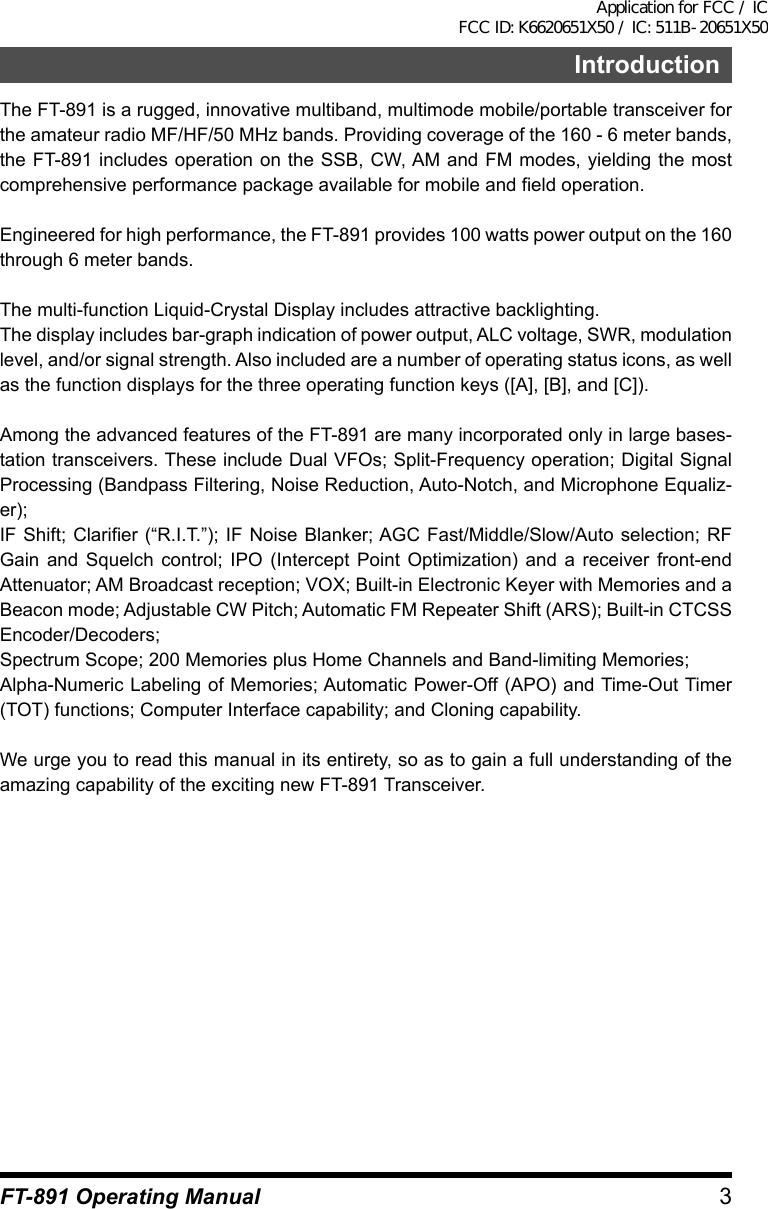 3FT-891 Operating ManualIntroductionThe FT-891 is a rugged, innovative multiband, multimode mobile/portable transceiver for the amateur radio MF/HF/50 MHz bands. Providing coverage of the 160 - 6 meter bands, the FT-891 includes operation on the SSB, CW, AM and FM modes, yielding the most comprehensive performance package available for mobile and field operation.Engineered for high performance, the FT-891 provides 100 watts power output on the 160 through 6 meter bands.The multi-function Liquid-Crystal Display includes attractive backlighting.The display includes bar-graph indication of power output, ALC voltage, SWR, modulation level, and/or signal strength. Also included are a number of operating status icons, as well as the function displays for the three operating function keys ([A], [B], and [C]).Among the advanced features of the FT-891 are many incorporated only in large bases-tation transceivers. These include Dual VFOs; Split-Frequency operation; Digital Signal Processing (Bandpass Filtering, Noise Reduction, Auto-Notch, and Microphone Equaliz-er);IF Shift; Clarifier (“R.I.T.”); IF Noise Blanker; AGC Fast/Middle/Slow/Auto selection; RF Gain and Squelch control; IPO (Intercept Point Optimization) and a receiver front-end Attenuator; AM Broadcast reception; VOX; Built-in Electronic Keyer with Memories and a Beacon mode; Adjustable CW Pitch; Automatic FM Repeater Shift (ARS); Built-in CTCSS Encoder/Decoders;Spectrum Scope; 200 Memories plus Home Channels and Band-limiting Memories;Alpha-Numeric Labeling of Memories; Automatic Power-Off (APO) and Time-Out Timer (TOT) functions; Computer Interface capability; and Cloning capability.We urge you to read this manual in its entirety, so as to gain a full understanding of the amazing capability of the exciting new FT-891 Transceiver.Application for FCC / IC FCC ID: K6620651X50 / IC: 511B-20651X50