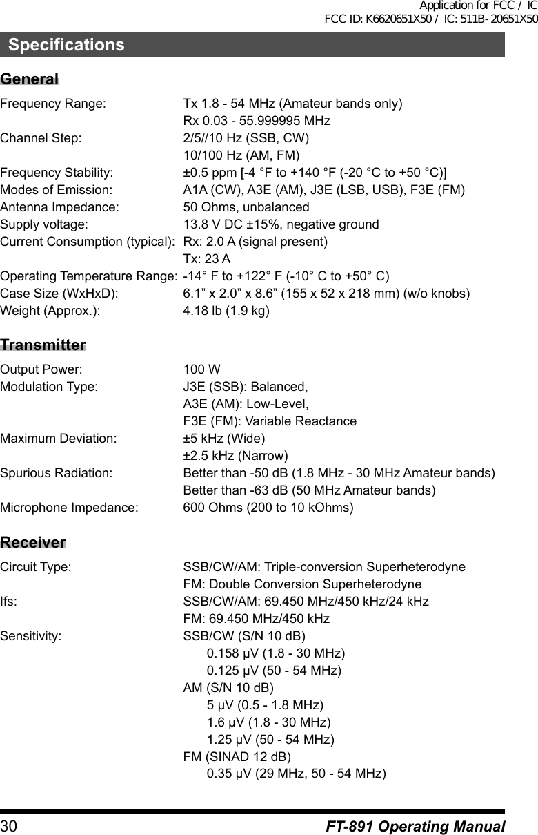 30 FT-891 Operating ManualSpecificationsGeneralFrequency Range:  Tx 1.8 - 54 MHz (Amateur bands only)  Rx 0.03 - 55.999995 MHzChannel Step:  2/5//10 Hz (SSB, CW)  10/100 Hz (AM, FM)Frequency Stability:  ±0.5 ppm [-4 °F to +140 °F (-20 °C to +50 °C)]Modes of Emission:  A1A (CW), A3E (AM), J3E (LSB, USB), F3E (FM)Antenna Impedance:  50 Ohms, unbalancedSupply voltage:  13.8 V DC ±15%, negative groundCurrent Consumption (typical):  Rx: 2.0 A (signal present)  Tx: 23 AOperating Temperature Range: -14° F to +122° F (-10° C to +50° C)Case Size (WxHxD):  6.1” x 2.0” x 8.6” (155 x 52 x 218 mm) (w/o knobs)Weight (Approx.):  4.18 lb (1.9 kg)TransmitterOutput Power:  100 WModulation Type:  J3E (SSB): Balanced,  A3E (AM): Low-Level,  F3E (FM): Variable ReactanceMaximum Deviation:  ±5 kHz (Wide)  ±2.5 kHz (Narrow)Spurious Radiation:  Better than -50 dB (1.8 MHz - 30 MHz Amateur bands)  Better than -63 dB (50 MHz Amateur bands)Microphone Impedance:  600 Ohms (200 to 10 kOhms)ReceiverCircuit Type:  SSB/CW/AM: Triple-conversion Superheterodyne  FM: Double Conversion SuperheterodyneIfs:  SSB/CW/AM: 69.450 MHz/450 kHz/24 kHz  FM: 69.450 MHz/450 kHzSensitivity:  SSB/CW (S/N 10 dB)  0.158μV(1.8-30MHz)  0.125μV(50-54MHz)  AM (S/N 10 dB)  5μV(0.5-1.8MHz)  1.6μV(1.8-30MHz)  1.25μV(50-54MHz)  FM (SINAD 12 dB)  0.35μV(29MHz,50-54MHz)Application for FCC / IC FCC ID: K6620651X50 / IC: 511B-20651X50