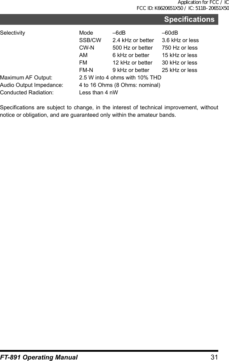 31SpecificationsFT-891 Operating ManualSelectivity  Mode –6dB  –60dB  SSB/CW  2.4 kHz or better  3.6 kHz or less  CW-N  500 Hz or better  750 Hz or less  AM  6 kHz or better  15 kHz or less  FM  12 kHz or better  30 kHz or less  FM-N  9 kHz or better  25 kHz or lessMaximum AF Output:  2.5 W into 4 ohms with 10% THDAudio Output Impedance:  4 to 16 Ohms (8 Ohms: nominal)Conducted Radiation:  Less than 4 nWSpecifications are subject to change, in the interest of technical improvement, without notice or obligation, and are guaranteed only within the amateur bands.Application for FCC / IC FCC ID: K6620651X50 / IC: 511B-20651X50