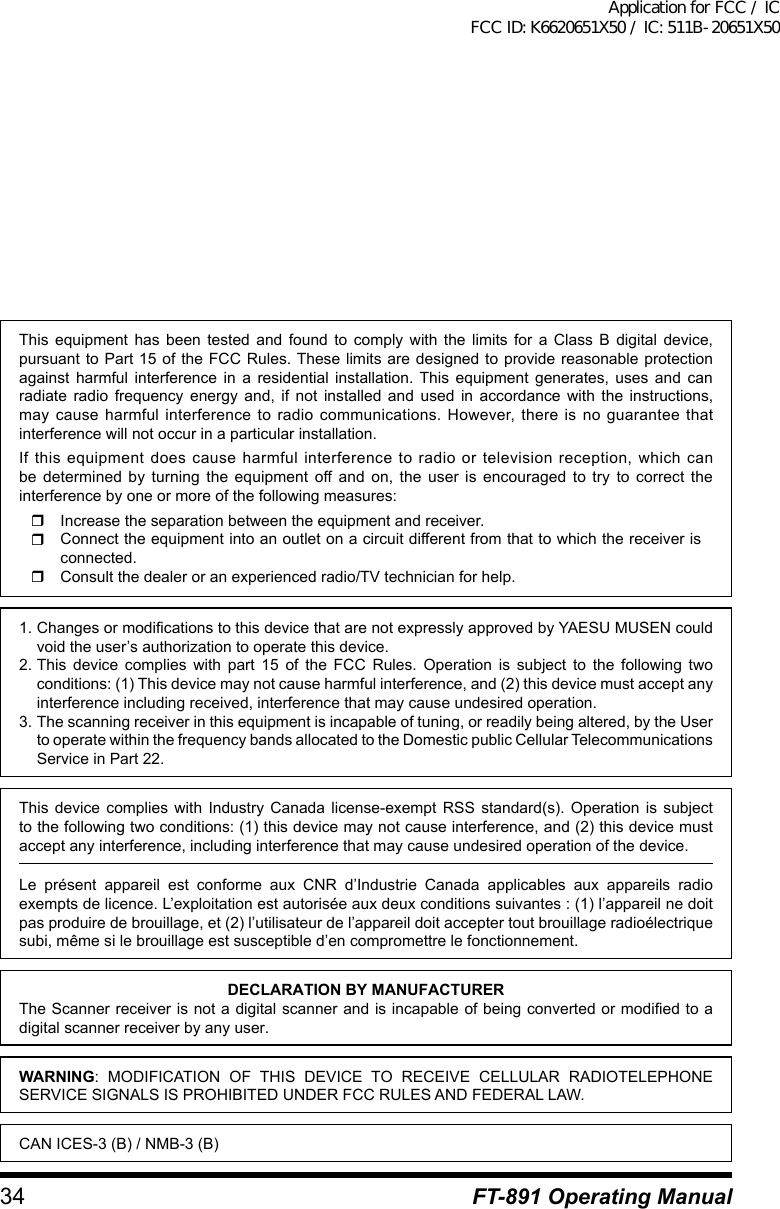 34 FT-891 Operating ManualThis equipment has been tested and found to comply with the limits for a Class B digital device, pursuant to Part 15 of the FCC Rules. These limits are designed to provide reasonable protection against harmful interference in a residential installation. This equipment generates, uses and can radiate radio frequency energy and, if not installed and used in accordance with the instructions, may cause harmful interference to radio communications. However, there is no guarantee that interference will not occur in a particular installation.If this equipment does cause harmful interference to radio or television reception, which can be determined by turning the equipment off and on, the user is encouraged to try to correct the interference by one or more of the following measures:  Increase the separation between the equipment and receiver.  Connect the equipment into an outlet on a circuit different from that to which the receiver is connected.  Consult the dealer or an experienced radio/TV technician for help.1. Changes or modifications to this device that are not expressly approved by YAESU MUSEN could void the user’s authorization to operate this device.2. This device complies with part 15 of the FCC Rules. Operation is subject to the following two conditions: (1) This device may not cause harmful interference, and (2) this device must accept any interference including received, interference that may cause undesired operation.3. The scanning receiver in this equipment is incapable of tuning, or readily being altered, by the User to operate within the frequency bands allocated to the Domestic public Cellular Telecommunications Service in Part 22.This device complies with Industry Canada license-exempt RSS standard(s). Operation is subject to the following two conditions: (1) this device may not cause interference, and (2) this device must accept any interference, including interference that may cause undesired operation of the device.Le présent appareil est conforme aux CNR d’Industrie Canada applicables aux appareils radio exempts de licence. L’exploitation est autorisée aux deux conditions suivantes : (1) l’appareil ne doit pas produire de brouillage, et (2) l’utilisateur de l’appareil doit accepter tout brouillage radioélectrique subi, même si le brouillage est susceptible d’en compromettre le fonctionnement.DECLARATION BY MANUFACTURERThe Scanner receiver is not a digital scanner and is incapable of being converted or modified to a digital scanner receiver by any user.WARNING: MODIFICATION OF THIS DEVICE TO RECEIVE CELLULAR RADIOTELEPHONE SERVICE SIGNALS IS PROHIBITED UNDER FCC RULES AND FEDERAL LAW.CAN ICES-3 (B) / NMB-3 (B)Application for FCC / IC FCC ID: K6620651X50 / IC: 511B-20651X50