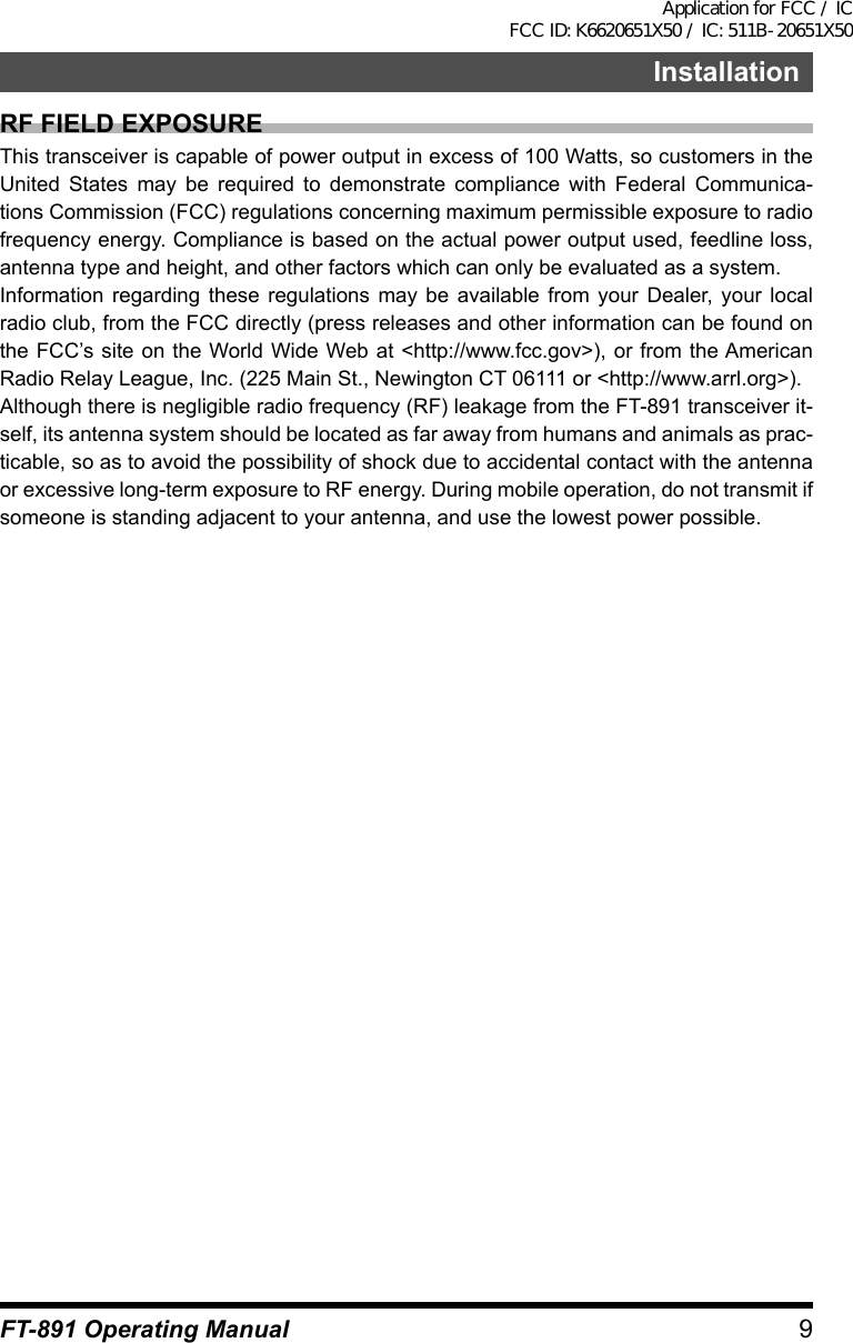 9InstallationFT-891 Operating ManualRF FIELD EXPOSUREThis transceiver is capable of power output in excess of 100 Watts, so customers in the United States may be required to demonstrate compliance with Federal Communica-tions Commission (FCC) regulations concerning maximum permissible exposure to radio frequency energy. Compliance is based on the actual power output used, feedline loss, antenna type and height, and other factors which can only be evaluated as a system.Information regarding these regulations may be available from your Dealer, your local radio club, from the FCC directly (press releases and other information can be found on the FCC’s site on the World Wide Web at &lt;http://www.fcc.gov&gt;), or from the American Radio Relay League, Inc. (225 Main St., Newington CT 06111 or &lt;http://www.arrl.org&gt;).Although there is negligible radio frequency (RF) leakage from the FT-891 transceiver it-self, its antenna system should be located as far away from humans and animals as prac-ticable, so as to avoid the possibility of shock due to accidental contact with the antenna or excessive long-term exposure to RF energy. During mobile operation, do not transmit if someone is standing adjacent to your antenna, and use the lowest power possible.Application for FCC / IC FCC ID: K6620651X50 / IC: 511B-20651X50