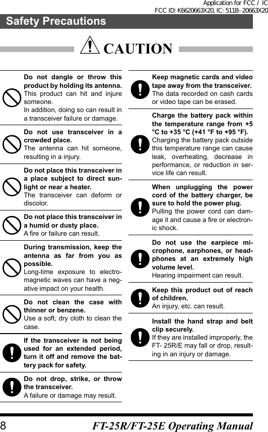  CAUTIONDo not dangle or throw this product by holding its antenna.This product can hit and injure someone.In addition, doing so can result in a transceiver failure or damage.Do not use transceiver in a crowded place.The antenna can hit someone, resulting in a injury.Do not place this transceiver in a place subject to direct sun-light or near a heater.The transceiver can deform or discolor.Do not place this transceiver in a humid or dusty place.A fire or failure can result.During transmission, keep the antenna as far from you as possible.Long-time exposure to electro-magnetic waves can have a neg-ative impact on your health.Do not clean the case with thinner or benzene.Use a soft, dry cloth to clean the case.If the transceiver is not being used for an extended period, turn it off and remove the bat-tery pack for safety.Do not drop, strike, or throw the transceiver.A failure or damage may result.Keep magnetic cards and video tape away from the transceiver.The data recorded on cash cards or video tape can be erased.Charge the battery pack within the temperature range from +5 °C to +35 °C (+41 °F to +95 °F).Charging the battery pack outside this temperature range can cause leak, overheating, decrease in performance, or reduction in ser-vice life can result.When unplugging the power cord of the battery charger, be sure to hold the power plug.Pulling the power cord can dam-age it and cause a fire or electron-ic shock.Do not use the earpiece mi-crophone, earphones, or head-phones at an extremely high volume level.Hearing impairment can result.Keep this product out of reach of children.An injury, etc. can result.Install the hand strap and belt clip securely.If they are installed improperly, the FT- 25R/E may fall or drop, result-ing in an injury or damage.8Safety PrecautionsFT-25R/FT-25E Operating ManualApplication for FCC / IC FCC ID: K6620663X20, IC: 511B-20663X20
