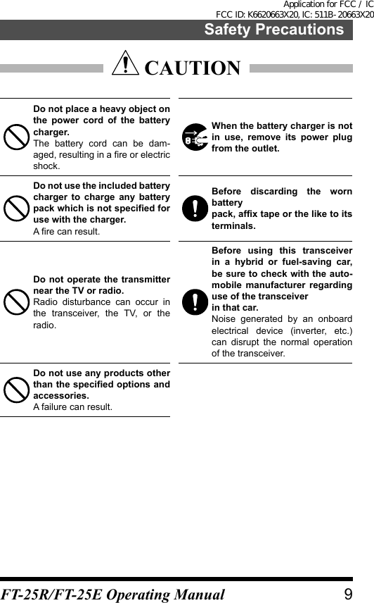  CAUTIONDo not place a heavy object on the power cord of the battery charger.The battery cord can be dam-aged, resulting in a fire or electric shock.When the battery charger is not in use, remove its power plug from the outlet.Do not use the included battery charger to charge any battery pack which is not specified for use with the charger.A fire can result.Before discarding the worn batterypack, affix tape or the like to its terminals.Do not operate the transmitter near the TV or radio.Radio disturbance can occur in the transceiver, the TV, or the radio.Before using this transceiver in a hybrid or fuel-saving car, be sure to check with the auto-mobile manufacturer regarding use of the transceiverin that car.Noise generated by an onboard electrical device (inverter, etc.) can disrupt the normal operation of the transceiver.Do not use any products other than the specified options and accessories.A failure can result.9Safety PrecautionsFT-25R/FT-25E Operating ManualApplication for FCC / IC FCC ID: K6620663X20, IC: 511B-20663X20