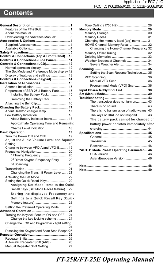 ContentsGeneral Description ............................................ 1Features of the FT-25R/E ................................ 1About this manual ............................................ 2Downloading the “Advance Manual” ............... 3Accessories &amp; Options ....................................... 4Supplied Accessories ...................................... 4Available Options............................................. 4Safety Precautions .............................................. 5Control &amp; Connections (Top &amp; Front Panel) ... 10Controls &amp; Connections (Side Panel) .............. 11Controls &amp; Connections (LCD) ......................... 12Normal operation display ............................... 12The Set Mode and Preference Mode display 12Display of features and settings .................... 13Controls &amp; Connections (Keypad) ................... 14Installation of Accessories ............................... 15Antenna Installation ....................................... 15Preparation of SBR-25LI Battery Pack .......... 15Installing the Battery Pack ....................... 15Removing the Battery Pack ..................... 16Attaching the Belt Clip ................................... 16Charging the Battery Pack................................ 17About Desktop charger lamp  ........................ 17Low Battery Indication ................................... 18About Battery Indicator Icons .................. 18Approximate Operating Time and Remaining Charge Level Indication........................... 18Basic Operation ................................................. 19Turn the Power ON and OFF ........................ 19Adjust the Audio Volume Level and Squelch Setting ........................................................... 19Changing between VFO-A and VFO-B .......... 19Frequency Navigation ................................... 201) Tuning Frequency ............................... 202) Direct Keypad Frequency Entry .......... 203) Scanning ............................................. 20Transmission ................................................. 21Changing the Transmit Power Level ....... 21Activating the Set Mode ................................ 22Setting the Quick Recall Keys ....................... 22Assigning Set Mode Items to the Quick Recall Keys (Set Mode Recall feature) ... 22Storing the displayed Frequency and Settings to a Quick Recall Key (Quick Memory feature) ...................................... 23Setting the Preferred Operating Mode .......... 23Advanced Operation ......................................... 24Turning the Keylock Feature ON and OFF .... 24Change the key locking scheme ............. 24Change the LCD and keypad back light setting .. ...................................................................... 24Disabling the Keypad and Scan Stop Beeper 25Repeater Operation ........................................... 26Repeater Shifts .............................................. 26Automatic Repeater Shift (ARS) .................... 26Manual Repeater Shift Setting ...................... 27Tone Calling (1750 HZ) ................................. 28Memory Mode .................................................... 29Memory Storage ............................................ 30Memory Recall .............................................. 31Changing the memory label (tag) name ........ 31HOME Channel Memory Recall .................... 32Changing the Home Channel Frequency 32Memory Offset Tuning ................................... 32Deleting Memories ........................................ 33Weather Broadcast Channels ....................... 34Severe Weather Alert .............................. 34Scanning ............................................................ 35Setting the Scan-Resume Technique ...... 35VFO Scanning ............................................... 36Manual VFO Scan ................................... 36Programmed Mode (VFO) Scan.............. 36Input Character/Symbol List ............................. 38Set (Menu) Mode ................................................ 39Troubleshooting ................................................ 43The transceiver does not turn on............. 43There is no sound..............................................43There is no transmission of radio waves. 43The keys or DIAL do not respond. ........... 43The battery pack cannot be charged or battery power depletes immediately after charging................................................... 44Specifications .................................................... 45General.................................................... 45Transmitter .............................................. 45Receiver .................................................. 46“AUTO” Mode Preset Operating Parameter .... 46USA Version ............................................ 46Asian/European Version .......................... 46Note ..................................................................... 48Note ..................................................................... 49FT-25R/FT-25E Operating ManualApplication for FCC / IC FCC ID: K6620663X20, IC: 511B-20663X20