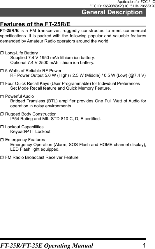 General DescriptionFeatures of the FT-25R/EFT-25R/E is a FM transceiver, ruggedly constructed to meet commercial specications. It is packed with  the following popular  and valuable features demanded by Amateur Radio operators around the world. Long-Life Battery  Supplied 7.4 V 1950 mAh lithium ion battery.  Optional 7.4 V 2500 mAh lithium ion battery. 5 Watts of Reliable RF Power  RF Power Output 5.0 W (High) / 2.5 W (Middle) / 0.5 W (Low) (@7.4 V)  Four Quick Recall Keys (User Programmable) for Individual Preferences  Set Mode Recall feature and Quick Memory Feature. Powerful Audio  Bridged Transless (BTL)  amplier  provides One  Full Watt of Audio  for operation in noisy environments. Rugged Body Construction  IP54 Rating and MIL-STD-810-C, D, E certied. Lockout Capabilities  Keypad/PTT Lockout. Emergency Features  Emergency Operation (Alarm, SOS Flash and HOME channel display), LED Flash light equipped. FM Radio Broadcast Receiver Feature1FT-25R/FT-25E Operating ManualApplication for FCC / IC FCC ID: K6620663X20, IC: 511B-20663X20