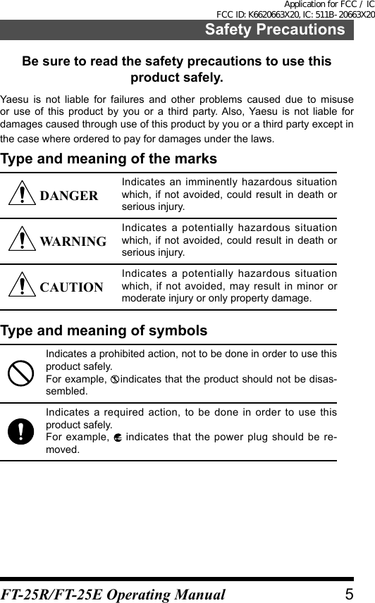 Safety PrecautionsBe sure to read the safety precautions to use this product safely.Yaesu is not liable for failures and other problems caused due to misuse or use of this product by you or a third party. Also, Yaesu is not liable for damages caused through use of this product by you or a third party except in the case where ordered to pay for damages under the laws.Type and meaning of the marks DANGERIndicates an imminently hazardous situation which, if not avoided, could result in death or serious injury. WARNINGIndicates a potentially hazardous situation which, if not avoided, could result in death or serious injury. CAUTIONIndicates a potentially hazardous situation which, if not avoided, may result in minor or moderate injury or only property damage.Type and meaning of symbolsIndicates a prohibited action, not to be done in order to use this product safely.For example,   indicates that the product should not be disas-sembled.Indicates a required action, to be done in order to use this product safely.For example,   indicates that the power plug should be re-moved.5FT-25R/FT-25E Operating ManualApplication for FCC / IC FCC ID: K6620663X20, IC: 511B-20663X20