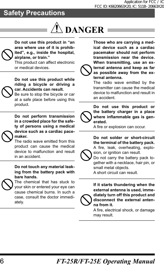  DANGERDo not use this product in “an area where use of it is prohib-ited”, e.g., inside the hospital, airplane, or train.”This product can affect electronic or medical devices.Do not use this product while riding a bicycle or driving a car. Accidents can result.Be sure to stop the bicycle or car at a safe place before using this product.Do not perform transmission in a crowded place for the safe-ty of persons using a medical device such as a cardiac pace-maker.The radio wave emitted from this product can cause the medical device to malfunction and result in an accident.Do not touch any material leak-ing from the battery pack with bare hands.The chemical that has stuck to your skin or entered your eye can cause chemical burns. In such a case, consult the doctor immedi-ately.Those who are carrying a med-ical device such as a cardiac pacemaker should not perform transmission near the device. When transmitting, use an ex-ternal antenna and keep as far as possible away from the ex-ternal antenna.The radio wave emitted by the transmitter can cause the medical device to malfunction and result in an accident.Do not use this product or the battery charger in a place where inflammable gas is gen-erated.A fire or explosion can occur.Do not solder or short-circuit the terminal of the battery pack.A fire, leak, overheating, explo-sion, or ignition can result.Do not carry the battery pack to-gether with a necklace, hair pin, or small metal objects.A short circuit can result.If it starts thundering when the external antenna is used, imme-diately turn off this product and disconnect the external anten-na from it.A fire, electrical shock, or damage may result.6Safety PrecautionsFT-25R/FT-25E Operating ManualApplication for FCC / IC FCC ID: K6620663X20, IC: 511B-20663X20