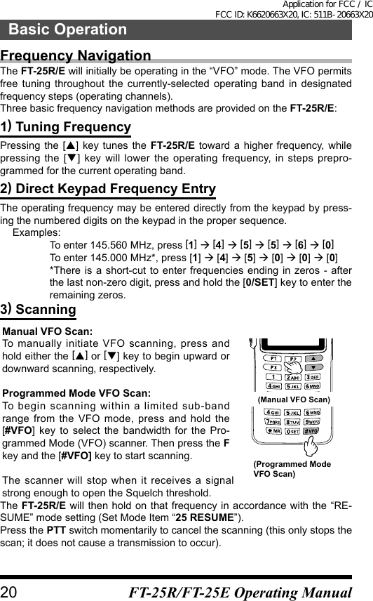 Frequency NavigationThe FT-25R/E will initially be operating in the “VFO” mode. The VFO permits free tuning throughout the currently-selected operating band in designated frequency steps (operating channels).Three basic frequency navigation methods are provided on the FT-25R/E:1) Tuning FrequencyPressing the [] key tunes the FT-25R/E toward a higher frequency, while pressing the [] key will lower the operating frequency, in steps prepro-grammed for the current operating band.2) Direct Keypad Frequency EntryThe operating frequency may be entered directly from the keypad by press-ing the numbered digits on the keypad in the proper sequence.  Examples:  To enter 145.560 MHz, press [1]  [4]  [5]  [5]  [6]  [0] To enter 145.000 MHz*, press [1]  [4]  [5]  [0]  [0]  [0]  *There is a short-cut to enter frequencies ending in zeros - after the last non-zero digit, press and hold the [0/SET] key to enter the remaining zeros.3) ScanningManual VFO Scan:To manually initiate VFO scanning, press and hold either the [] or [] key to begin upward or downward scanning, respectively.Programmed Mode VFO Scan:To begin scanning within a limited sub-band range from the VFO mode, press and hold the [#VFO] key to select the bandwidth for the Pro-grammed Mode (VFO) scanner. Then press the F key and the [#VFO] key to start scanning.The scanner will stop when it receives a signal strong enough to open the Squelch threshold.(Manual VFO Scan)(Programmed Mode  VFO Scan)The FT-25R/E will then hold on that frequency in accordance with the “RE-SUME” mode setting (Set Mode Item “25 RESUME”).Press the PTT switch momentarily to cancel the scanning (this only stops the scan; it does not cause a transmission to occur).20Basic OperationFT-25R/FT-25E Operating ManualApplication for FCC / IC FCC ID: K6620663X20, IC: 511B-20663X20