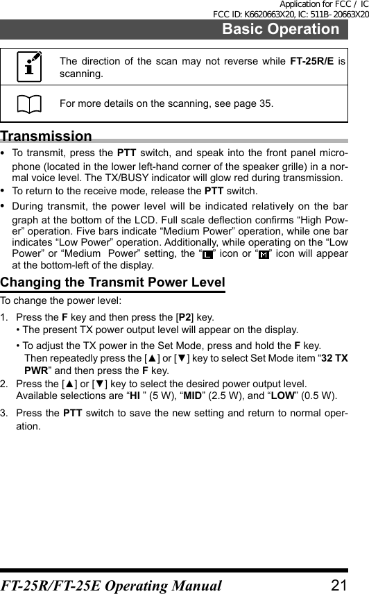 The direction of the scan may not reverse while FT-25R/E is scanning.For more details on the scanning, see page 35.Transmission•  To transmit, press the PTT switch, and speak into the front panel micro-phone (located in the lower left-hand corner of the speaker grille) in a nor-mal voice level. The TX/BUSY indicator will glow red during transmission.•  To return to the receive mode, release the PTT switch.•  During transmit, the power level will be indicated relatively on the bar graph at the bottom of the LCD. Full scale deection conrms “High Pow-er” operation. Five bars indicate “Medium Power” operation, while one bar indicates “Low Power” operation. Additionally, while operating on the “Low Power” or “Medium  Power” setting, the “ ” icon or “ ” icon will appear at the bottom-left of the display.Changing the Transmit Power LevelTo change the power level:1.  Press the F key and then press the [P2] key.• The present TX power output level will appear on the display.•  To adjust the TX power in the Set Mode, press and hold the F key.Then repeatedly press the [▲] or [▼] key to select Set Mode item “32 TX PWR” and then press the F key.2.  Press the [▲] or [▼] key to select the desired power output level.Available selections are “HI ” (5 W), “MID” (2.5 W), and “LOW” (0.5 W).3.  Press the PTT switch to save the new setting and return to normal oper-ation.21Basic OperationFT-25R/FT-25E Operating ManualApplication for FCC / IC FCC ID: K6620663X20, IC: 511B-20663X20