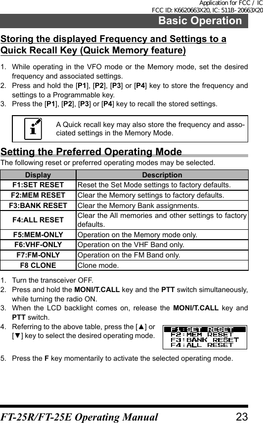 Storing the displayed Frequency and Settings to a Quick Recall Key (Quick Memory feature)1.  While operating in the VFO mode or the Memory mode, set the desired frequency and associated settings.2.  Press and hold the [P1], [P2], [P3] or [P4] key to store the frequency and settings to a Programmable key.3.  Press the [P1], [P2], [P3] or [P4] key to recall the stored settings.A Quick recall key may also store the frequency and asso-ciated settings in the Memory Mode.Setting the Preferred Operating ModeThe following reset or preferred operating modes may be selected.Display DescriptionF1:SET RESET Reset the Set Mode settings to factory defaults.F2:MEM RESET Clear the Memory settings to factory defaults.F3:BANK RESET Clear the Memory Bank assignments.F4:ALL RESET Clear the All memories and other settings to factory defaults.F5:MEM-ONLY Operation on the Memory mode only.F6:VHF-ONLY Operation on the VHF Band only.F7:FM-ONLY Operation on the FM Band only.F8 CLONE Clone mode.1.  Turn the transceiver OFF.2.  Press and hold the MONI/T.CALL key and the PTT switch simultaneously, while turning the radio ON.3.  When the LCD backlight comes on, release the MONI/T.CALL key and PTT switch.4.  Referring to the above table, press the [▲] or [▼] key to select the desired operating mode.5.  Press the F key momentarily to activate the selected operating mode.23Basic OperationFT-25R/FT-25E Operating ManualApplication for FCC / IC FCC ID: K6620663X20, IC: 511B-20663X20