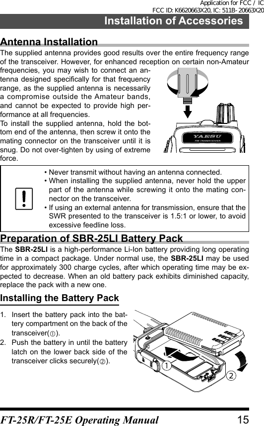 Installation of AccessoriesAntenna InstallationThe supplied antenna provides good results over the entire frequency range of the transceiver. However, for enhanced reception on certain non-Amateur frequencies, you may wish to connect an an-tenna designed  specically for  that  frequency range, as the supplied antenna is necessarily a compromise outside the Amateur bands, and cannot be expected to provide high per-formance at all frequencies.To install the supplied antenna, hold the bot-tom end of the antenna, then screw it onto the mating connector on the transceiver until it is snug. Do not over-tighten by using of extreme force.•  Never transmit without having an antenna connected.•  When installing the supplied antenna, never hold the upper part of the antenna while screwing it onto the mating con-nector on the transceiver.•  If using an external antenna for transmission, ensure that the SWR presented to the transceiver is 1.5:1 or lower, to avoid excessive feedline loss.Preparation of SBR-25LI Battery PackThe SBR-25LI is a high-performance Li-Ion battery providing long operating time in a compact package. Under normal use, the SBR-25LI may be used for approximately 300 charge cycles, after which operating time may be ex-pected to decrease. When an old battery pack exhibits diminished capacity, replace the pack with a new one.Installing the Battery Pack1.  Insert the battery pack into the bat-tery compartment on the back of the transceiver().2.  Push the battery in until the battery latch on the lower back side of the transceiver clicks securely().15FT-25R/FT-25E Operating ManualApplication for FCC / IC FCC ID: K6620663X20, IC: 511B-20663X20