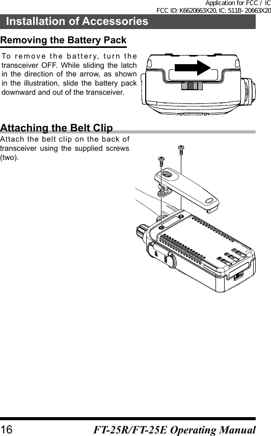 Removing the Battery PackTo remove the battery, turn the transceiver OFF. While sliding the latch in the direction of the arrow, as shown in the illustration, slide the battery pack downward and out of the transceiver.Attaching the Belt ClipAttach the belt clip on the back of transceiver using the supplied screws (two).16Installation of AccessoriesFT-25R/FT-25E Operating ManualApplication for FCC / IC FCC ID: K6620663X20, IC: 511B-20663X20