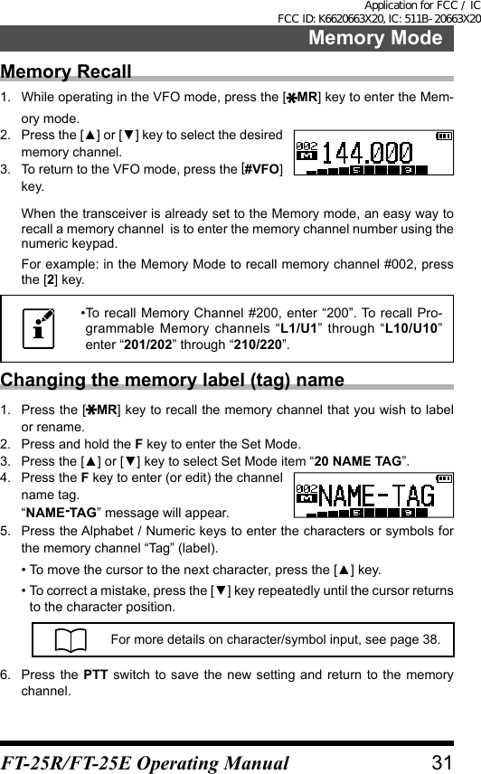 Memory Recall1.  While operating in the VFO mode, press the [ MR] key to enter the Mem-ory mode.2.  Press the [▲] or [▼] key to select the desired memory channel.3.  To return to the VFO mode, press the [#VFO] key.When the transceiver is already set to the Memory mode, an easy way to recall a memory channel  is to enter the memory channel number using the numeric keypad.For example: in the Memory Mode to recall memory channel #002, press the [2] key.• To recall Memory Channel #200, enter “200”. To recall Pro-grammable Memory channels “L1/U1” through “L10/U10” enter “201/202” through “210/220”.Changing the memory label (tag) name1.  Press the [ MR] key to recall the memory channel that you wish to label or rename.2.  Press and hold the F key to enter the Set Mode.3.  Press the [▲] or [▼] key to select Set Mode item “20 NAME TAG”.4.  Press the F key to enter (or edit) the channel name tag.“NAME-TAG” message will appear.5.  Press the Alphabet / Numeric keys to enter the characters or symbols for the memory channel “Tag” (label).• To move the cursor to the next character, press the [▲] key.•  To correct a mistake, press the [▼] key repeatedly until the cursor returns to the character position.For more details on character/symbol input, see page 38.6.  Press the PTT switch to save the new setting and return to the memory channel.31Memory ModeFT-25R/FT-25E Operating ManualApplication for FCC / IC FCC ID: K6620663X20, IC: 511B-20663X20