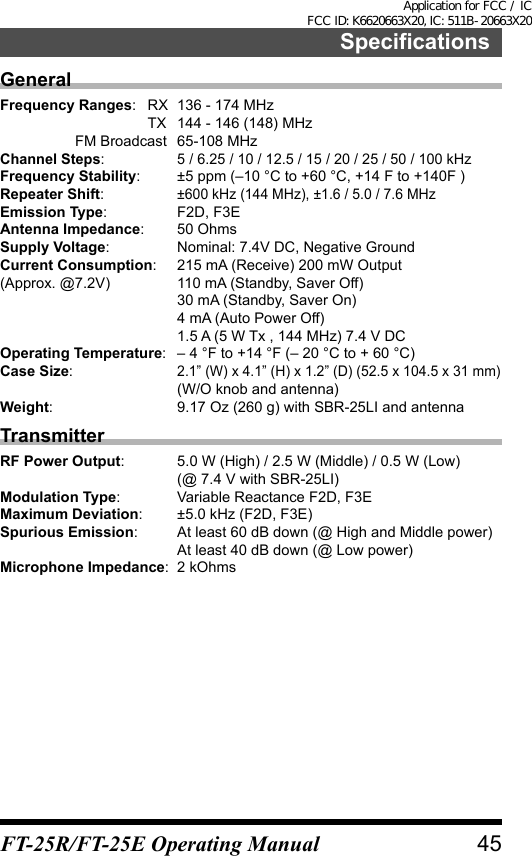 SpecificationsGeneralFrequency Ranges:  RX  136 - 174 MHz  TX  144 - 146 (148) MHz  FM Broadcast  65-108 MHzChannel Steps:  5 / 6.25 / 10 / 12.5 / 15 / 20 / 25 / 50 / 100 kHzFrequency Stability:  ±5 ppm (–10 °C to +60 °C, +14 F to +140F )Repeater Shift: ±600 kHz (144 MHz), ±1.6 / 5.0 / 7.6 MHzEmission Type:  F2D, F3EAntenna Impedance:  50 OhmsSupply Voltage:  Nominal: 7.4V DC, Negative GroundCurrent Consumption:  215 mA (Receive) 200 mW Output(Approx. @7.2V)  110 mA (Standby, Saver Off)  30 mA (Standby, Saver On)  4 mA (Auto Power Off)  1.5 A (5 W Tx , 144 MHz) 7.4 V DCOperating Temperature:  – 4 °F to +14 °F (– 20 °C to + 60 °C)Case Size: 2.1” (W) x 4.1” (H) x 1.2” (D) (52.5 x 104.5 x 31 mm)  (W/O knob and antenna)Weight:  9.17 Oz (260 g) with SBR-25LI and antennaTransmitterRF Power Output:  5.0 W (High) / 2.5 W (Middle) / 0.5 W (Low)  (@ 7.4 V with SBR-25LI)Modulation Type:  Variable Reactance F2D, F3EMaximum Deviation:  ±5.0 kHz (F2D, F3E)Spurious Emission:  At least 60 dB down (@ High and Middle power)  At least 40 dB down (@ Low power)Microphone Impedance:  2 kOhms45FT-25R/FT-25E Operating ManualApplication for FCC / IC FCC ID: K6620663X20, IC: 511B-20663X20