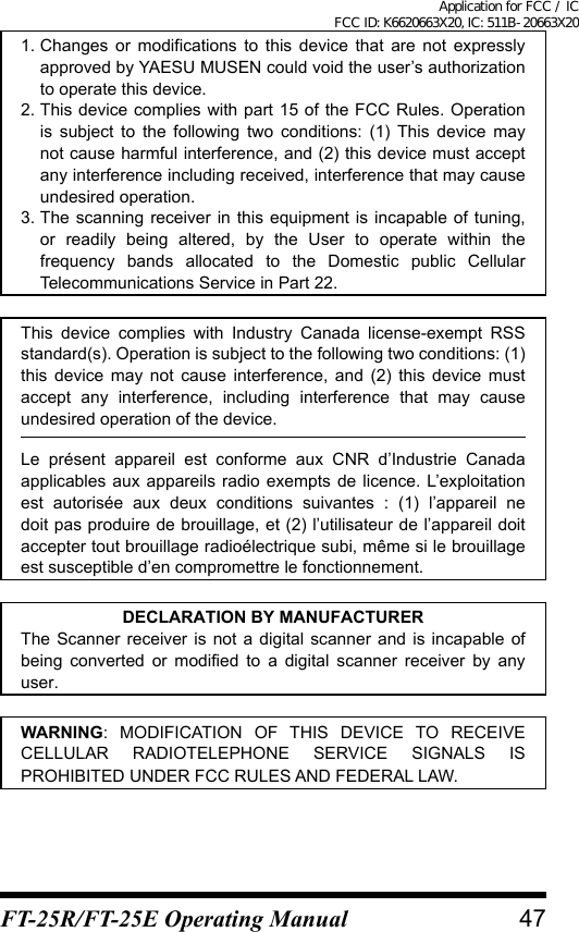 1. Changes or modifications to this device that are not expressly approved by YAESU MUSEN could void the user’s authorization to operate this device.2. This device complies with part 15 of the FCC Rules. Operation is subject to the following two conditions: (1) This device may not cause harmful interference, and (2) this device must accept any interference including received, interference that may cause undesired operation.3. The scanning receiver in this equipment is incapable of tuning, or readily being altered, by the User to operate within the frequency bands allocated to the Domestic public Cellular Telecommunications Service in Part 22.This device complies with Industry Canada license-exempt RSS standard(s). Operation is subject to the following two conditions: (1) this device may not cause interference, and (2) this device must accept any interference, including interference that may cause undesired operation of the device.Le présent appareil est conforme aux CNR d’Industrie Canada applicables aux appareils radio exempts de licence. L’exploitation est autorisée aux deux conditions suivantes : (1) l’appareil ne doit pas produire de brouillage, et (2) l’utilisateur de l’appareil doit accepter tout brouillage radioélectrique subi, même si le brouillage est susceptible d’en compromettre le fonctionnement.DECLARATION BY MANUFACTURERThe Scanner receiver is not a digital scanner and is incapable of being converted or modified to a digital scanner receiver by any user.WARNING: MODIFICATION OF THIS DEVICE TO RECEIVE CELLULAR RADIOTELEPHONE SERVICE SIGNALS IS PROHIBITED UNDER FCC RULES AND FEDERAL LAW.47FT-25R/FT-25E Operating ManualApplication for FCC / IC FCC ID: K6620663X20, IC: 511B-20663X20