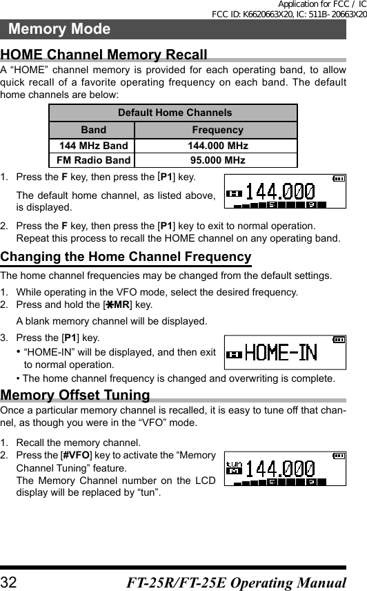 HOME Channel Memory RecallA “HOME” channel memory is provided for each operating band, to allow quick recall of a favorite operating frequency on each band. The default home channels are below:Default Home ChannelsBand Frequency144 MHz Band 144.000 MHzFM Radio Band 95.000 MHz1.  Press the F key, then press the [P1] key.The default home channel, as listed above, is displayed.2.  Press the F key, then press the [P1] key to exit to normal operation.Repeat this process to recall the HOME channel on any operating band.Changing the Home Channel FrequencyThe home channel frequencies may be changed from the default settings.1.  While operating in the VFO mode, select the desired frequency.2.  Press and hold the [ MR] key.A blank memory channel will be displayed.3.  Press the [P1] key.•  “HOME-IN” will be displayed, and then exit to normal operation.• The home channel frequency is changed and overwriting is complete.Memory Offset TuningOnce a particular memory channel is recalled, it is easy to tune off that chan-nel, as though you were in the “VFO” mode.1.  Recall the memory channel.2.  Press the [#VFO] key to activate the “Memory Channel Tuning” feature.The Memory Channel number on the LCD display will be replaced by “tun”.32Memory ModeFT-25R/FT-25E Operating ManualApplication for FCC / IC FCC ID: K6620663X20, IC: 511B-20663X20